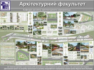 Архітектурний факультетАрхітектурний факультет
Кафедра дизайну архітектурного середовищаКафедра дизайну архітектурного середовища
До тематики курсових та дипломних робіт включаються теми, актуальні як для нашого міста, так і для інших міст України.
(Дипломний проект на розробку пропозицій по дизайну ландшафтного середовища вздовж вулиці Фрунзе міста Полтави)
 