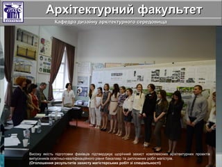 Архітектурний факультетАрхітектурний факультет
Кафедра дизайну архітектурного середовищаКафедра дизайну архітектурного середовища
Високу якість підготовки фахівців підтверджує щорічний захист комплексних архітектурних проектів
випускників освітньо-кваліфікаційного рівня бакалавр та дипломних робіт магістрів.
(Оголошення результатів захисту магістерських робіт зі спеціальності)
 