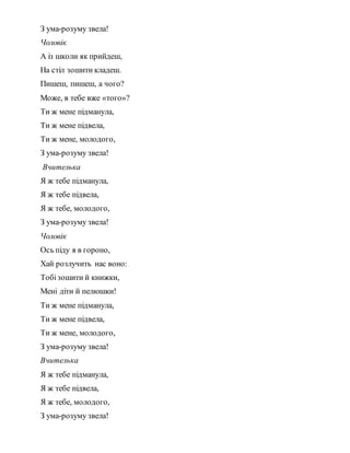 З ума-розуму звела!
Чоловік
А із школи як прийдеш,
На стіл зошити кладеш.
Пишеш, пишеш, а чого?
Може, в тебе вже «того»?
Ти ж мене підманула,
Ти ж мене підвела,
Ти ж мене, молодого,
З ума-розуму звела!
Вчителька
Я ж тебе підманула,
Я ж тебе підвела,
Я ж тебе, молодого,
З ума-розуму звела!
Чоловік
Ось піду я в гороно,
Хай розлучить нас воно:
Тобізошити й книжки,
Мені діти й пелюшки!
Ти ж мене підманула,
Ти ж мене підвела,
Ти ж мене, молодого,
З ума-розуму звела!
Вчителька
Я ж тебе підманула,
Я ж тебе підвела,
Я ж тебе, молодого,
З ума-розуму звела!
 