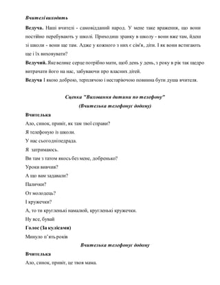 Вчителівиходять
Ведуча. Наші вчителі - самовідданий народ. У мене таке враження, що вони
постійно перебувають у школі. Приходиш зранку в школу - вони вже там, йдеш
зі школи - вони ще там. Адже у кожного з них є сім'я, діти. І як вони встигають
ще і їх виховувати?
Ведучий. Якевелике серце потрібно мати, щоб день у день, з року в рік так щедро
витрачати його на нас, забуваючи про власних дітей.
Ведуча І якою доброю, терплячою і нестаріючою повинна бути душа вчителя.
Сценка "Виховання дитини по телефону"
(Вчителька телефонує додому)
Вчителька
Ало, синок, привіт, як там твої справи?
Я телефоную із школи.
У нас сьогодніпедрада.
Я затримаюсь.
Ви там з татом якось без мене, добренько?
Уроки вивчив?
А що вам задавали?
Палички?
От молодець?
І кружечки?
А, то ти кругленькі намалюй, кругленькі кружечки.
Ну все, бувай
Голос (За кулісами)
Минуло п’ять років
Вчителька телефонує додому
Вчителька
Ало, синок, привіт, це твоя мама.
 