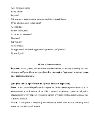 Ало, синок, це мама
Як не синок?
Внучок?
Ой, внучок, я замоталась, в нас сьогодні батьківські збори.
Ну ви з батьком якось без мене?
А, з дідусем?
Ви там поїли, так?
А уроки які задавали?
Палички?
І кружечки?
Ти молодець.
Ти кругленькі намалюй, кругленькі кружечки, добренько?
Ну все, бувай.
Пісня «Вишиваночка»
Ведучий. Ми подумали, що, можливо,наших вчителів, як кожну звичайну людину,
цікавить майбутнє. Отож ми придбали Фастівський «Городок»з астрологічним
прогнозом на тиждень.
(Два учні на тлі презентації та музики читають гороскоп)
Овни. У вас можливі проблеми із здоров’ям, тому кожного ранку проводьте по
кілька годин у позі лотоса. А на роботі можете подрімати, тільки не забувайте
зосереджено зсунутиброви, тримаючив руках журнал і крейду, якщо вам вдасться
її знайти в школі.
Тільці. В стосунках із завучем у вас почнеться новий етап, коли в кожному класі
виявиться по кілька двієчників.
 