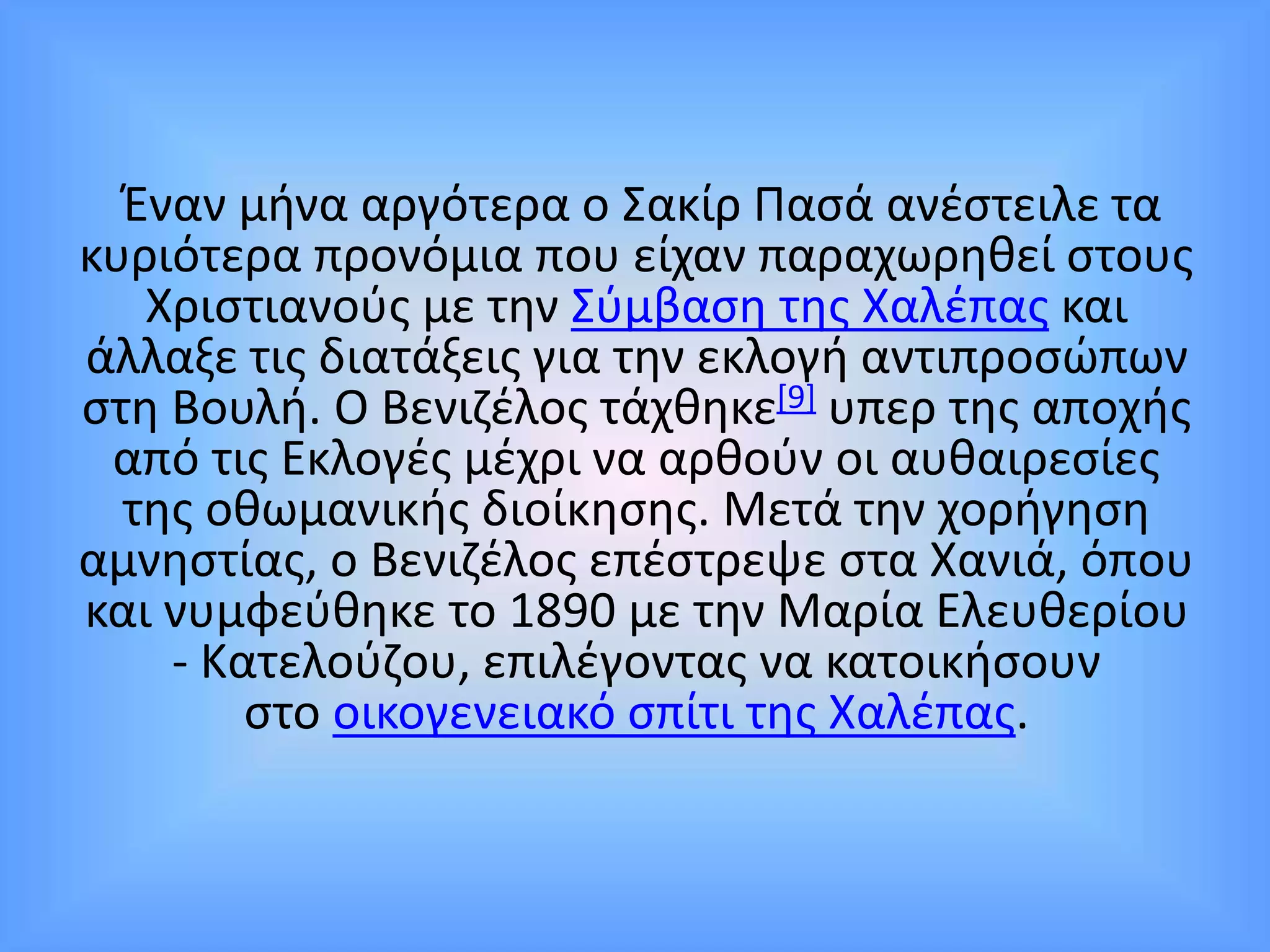 Έναν μήνα αργότερα ο Σακίρ Πασά ανέστειλε τα
κυριότερα προνόμια που είχαν παραχωρηθεί στους
Χριστιανούς με την Σύμβαση της Χαλέπας και
άλλαξε τις διατάξεις για την εκλογή αντιπροσώπων
στη Βουλή. Ο Βενιζέλος τάχθηκε[9] υπερ της αποχής
από τις Εκλογές μέχρι να αρθούν οι αυθαιρεσίες
της οθωμανικής διοίκησης. Μετά την χορήγηση
αμνηστίας, ο Βενιζέλος επέστρεψε στα Χανιά, όπου
και νυμφεύθηκε το 1890 με την Μαρία Ελευθερίου
- Κατελούζου, επιλέγοντας να κατοικήσουν
στο οικογενειακό σπίτι της Χαλέπας.
 
