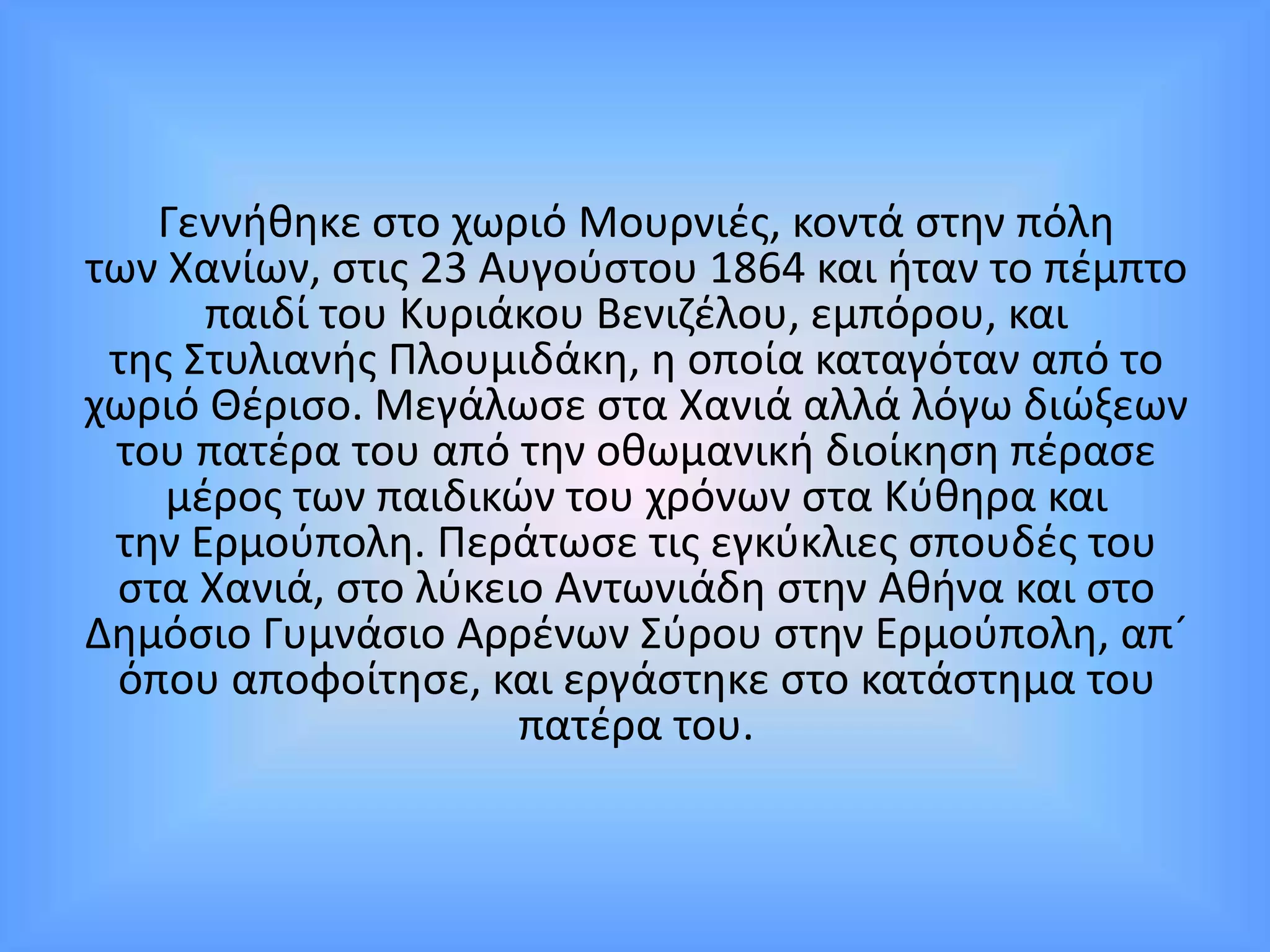 Γεννήθηκε στο χωριό Μουρνιές, κοντά στην πόλη
των Χανίων, στις 23 Αυγούστου 1864 και ήταν το πέμπτο
παιδί του Κυριάκου Βενιζέλου, εμπόρου, και
της Στυλιανής Πλουμιδάκη, η οποία καταγόταν από το
χωριό Θέρισο. Μεγάλωσε στα Χανιά αλλά λόγω διώξεων
του πατέρα του από την οθωμανική διοίκηση πέρασε
μέρος των παιδικών του χρόνων στα Κύθηρα και
την Ερμούπολη. Περάτωσε τις εγκύκλιες σπουδές του
στα Χανιά, στο λύκειο Αντωνιάδη στην Αθήνα και στο
Δημόσιο Γυμνάσιο Αρρένων Σύρου στην Ερμούπολη, απ´
όπου αποφοίτησε, και εργάστηκε στο κατάστημα του
πατέρα του.
 