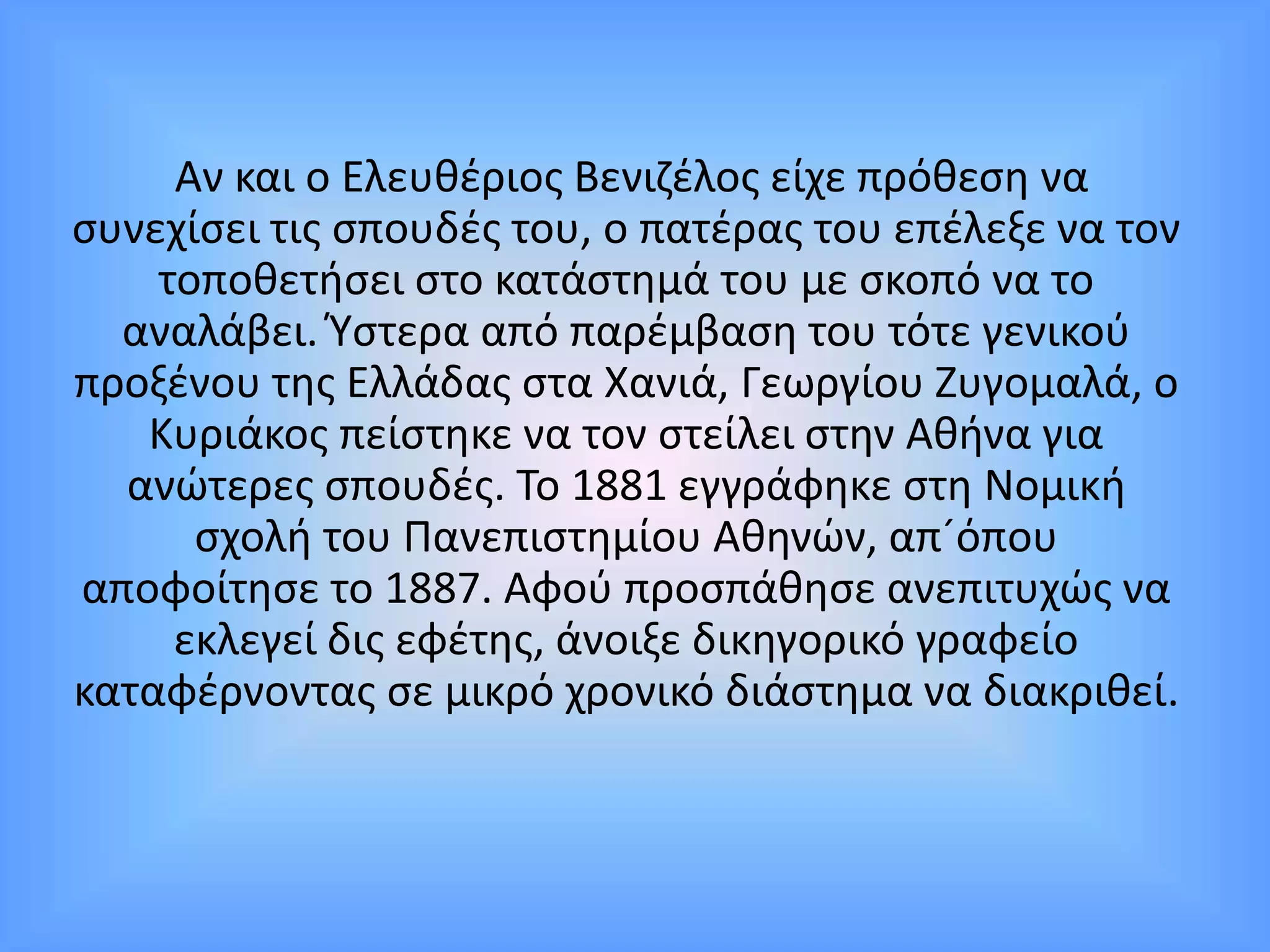 Αν και ο Ελευθέριος Βενιζέλος είχε πρόθεση να
συνεχίσει τις σπουδές του, ο πατέρας του επέλεξε να τον
τοποθετήσει στο κατάστημά του με σκοπό να το
αναλάβει. Ύστερα από παρέμβαση του τότε γενικού
προξένου της Ελλάδας στα Χανιά, Γεωργίου Ζυγομαλά, ο
Κυριάκος πείστηκε να τον στείλει στην Αθήνα για
ανώτερες σπουδές. Το 1881 εγγράφηκε στη Νομική
σχολή του Πανεπιστημίου Αθηνών, απ´όπου
αποφοίτησε το 1887. Αφού προσπάθησε ανεπιτυχώς να
εκλεγεί δις εφέτης, άνοιξε δικηγορικό γραφείο
καταφέρνοντας σε μικρό χρονικό διάστημα να διακριθεί.
 