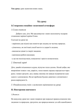 Тип уроку: урок засвоєння нових знань.
Хід уроку
І.Створення емоційно- позитивної атмосфери
1.Слово вчителя
Доброго дня, діти. Ми продовжуємо з вами захоплюючу подорож
стежинами чарівної країни Етики.
Сьогодні на уроці ми
- закріпимо уже відомі нам поняття про людину як частину природи;
- дізнаємось, як пов’язані спосіб життя та здоров’я людини;
- виконаємо цікаві та творчі завдання;
- навчимося робити висновки;
- а ще ми поспілкуємося, помалюємо і просто позмагаємося.
2. Етичний заряд
Діти, давайте візьмемося за руки, відчуємо тепло долонь. Нехай добро, яке
випромінює кожен з нас, щирість, тепло наших сердець передасться через
руки, і кожен зрозуміє, що у важку хвилину ми завжди підтримаємо одне
одного і допоможемо. На всі проблеми будемо дивитися з оптимізмом і
разом вирішувати їх.
3. Ознайомлення учнів з системою оцінювання на уроці.
ІІ. Повторення вивченого
1.Вчитель
На минулому уроці ми з вами говорили про моральні правила відносин між
людиною та природою, зрозуміли, що природа вимагає до себе шанобливого
 