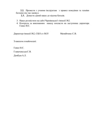 2.2. Провести з учнями інструктаж з правил поведінки та техніки
безпеки під час канікул.
2.3. Довести даний наказ до відома батьків.
3. Наказ розмістити на сайті Чернівецької гімназії №2.
4. Контроль за виконанням наказу покласти на заступника директора
Гевко Н.Є.
Директор гімназії №2, СШ І ст №35 Матвійчина С.В.
З наказом ознайомлені:
Гевко Н.Є.
Главачевська С.В.
Довбуш А.Л.
 