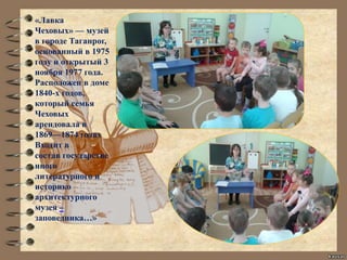 «Лавка
Чеховых» — музей
в городе Таганрог,
основанный в 1975
году и открытый 3
ноября 1977 года.
Расположен в доме
1840-х годов,
который семья
Чеховых
арендовала в
1869—1874 годах
Входит в
состав государстве
нного
литературного и
историко
архитектурного
музея –
заповедника…»
 