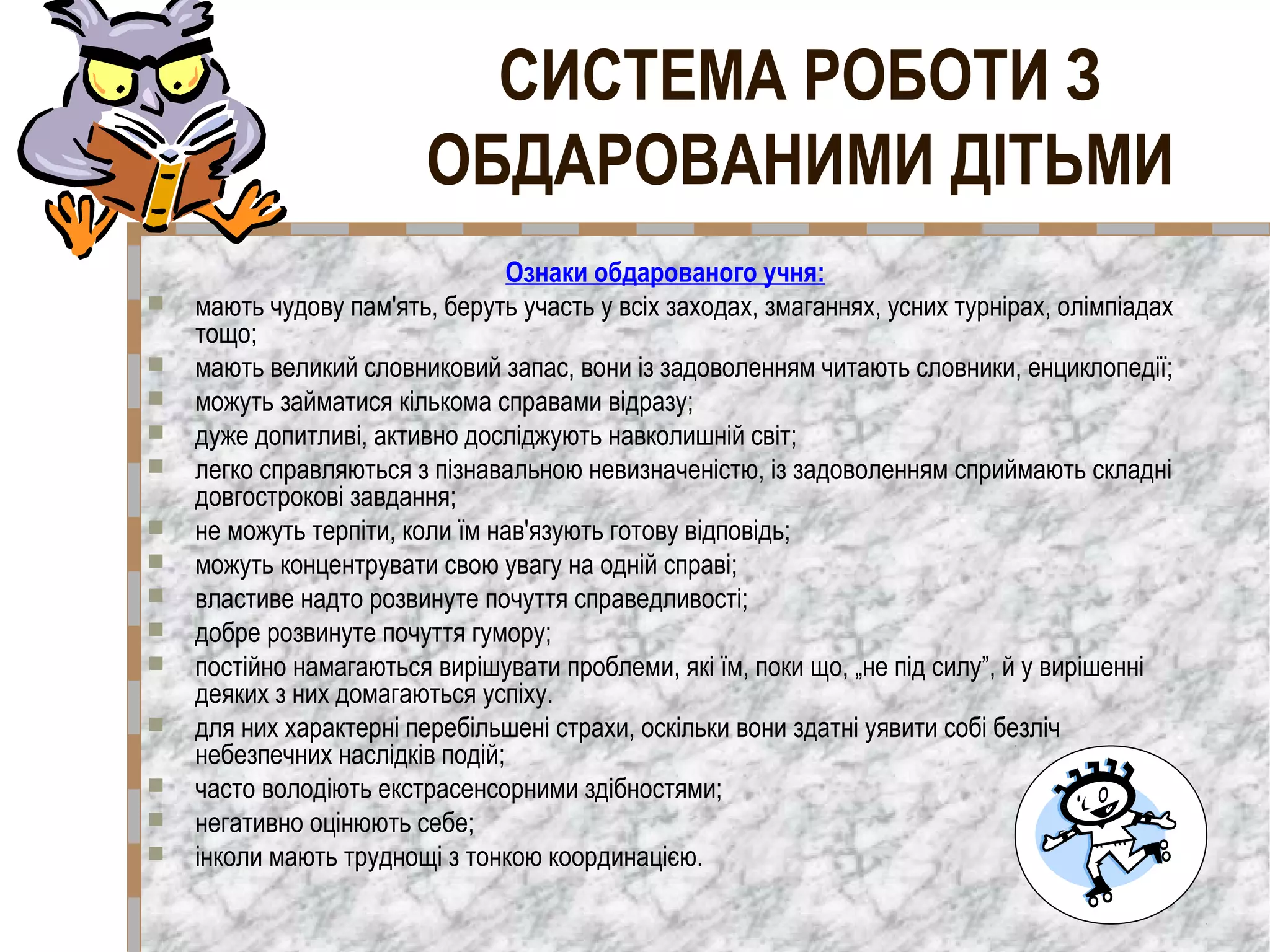 Ознаки обдарованого учня:
 мають чудову пам'ять, беруть участь у всіх заходах, змаганнях, усних турнірах, олімпіадах
тощо;
 мають великий словниковий запас, вони із задоволенням читають словники, енциклопедії;
 можуть займатися кількома справами відразу;
 дуже допитливі, активно досліджують навколишній світ;
 легко справляються з пізнавальною невизначеністю, із задоволенням сприймають складні
довгострокові завдання;
 не можуть терпіти, коли їм нав'язують готову відповідь;
 можуть концентрувати свою увагу на одній справі;
 властиве надто розвинуте почуття справедливості;
 добре розвинуте почуття гумору;
 постійно намагаються вирішувати проблеми, які їм, поки що, „не під силу”, й у вирішенні
деяких з них домагаються успіху.
 для них характерні перебільшені страхи, оскільки вони здатні уявити собі безліч
небезпечних наслідків подій;
 часто володіють екстрасенсорними здібностями;
 негативно оцінюють себе;
 інколи мають труднощі з тонкою координацією.
СИСТЕМА РОБОТИ З
ОБДАРОВАНИМИ ДІТЬМИ
 