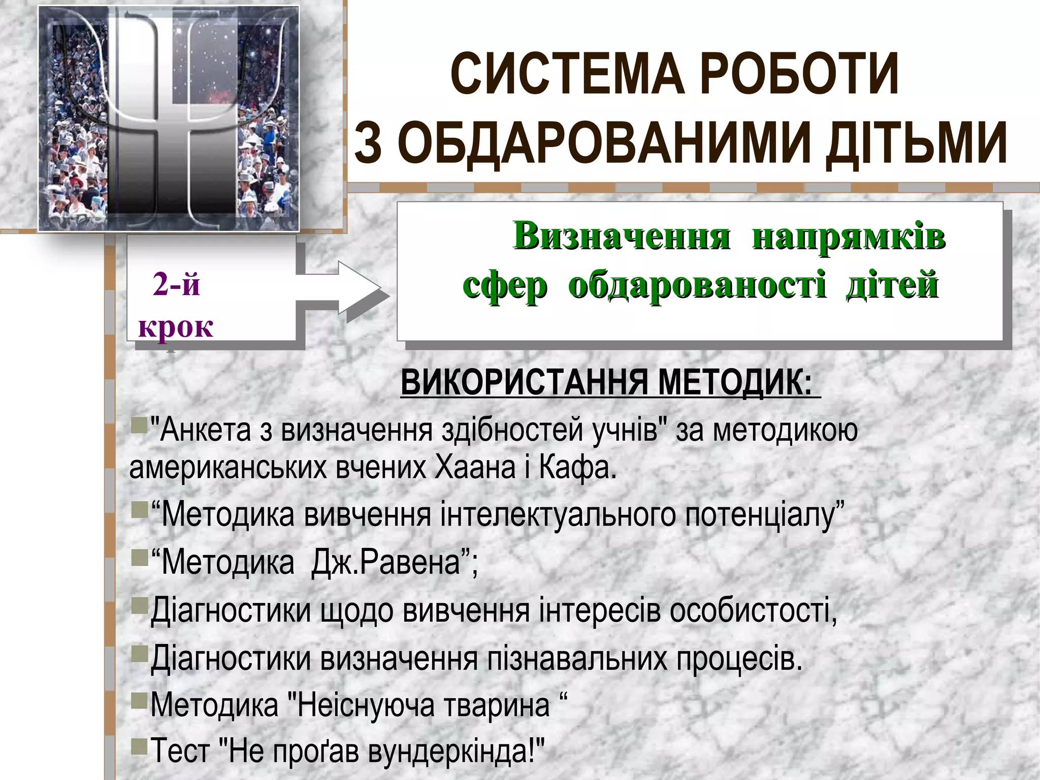 СИСТЕМА РОБОТИ
З ОБДАРОВАНИМИ ДІТЬМИ
ВИКОРИСТАННЯ МЕТОДИК:
"Анкета з визначення здібностей учнів" за методикою
американських вчених Хаана і Кафа.
“Методика вивчення інтелектуального потенціалу”
“Методика Дж.Равена”;
Діагностики щодо вивчення інтересів особистості,
Діагностики визначення пізнавальних процесів.
Методика "Неіснуюча тварина “
Тест "Не проґав вундеркінда!"
2-й
крок
2-й
крок
ВизначенняВизначення напрямківнапрямків
сфер обдарованості дітейсфер обдарованості дітей
ВизначенняВизначення напрямківнапрямків
сфер обдарованості дітейсфер обдарованості дітей
 