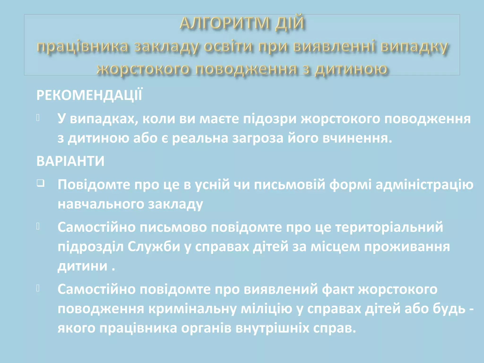 РЕКОМЕНДАЦІЇ
 У випадках, коли ви маєте підозри жорстокого поводження
з дитиною або є реальна загроза його вчинення.
ВАРІАНТИ
 Повідомте про це в усній чи письмовій формі адміністрацію
навчального закладу
 Самостійно письмово повідомте про це територіальний
підрозділ Служби у справах дітей за місцем проживання
дитини .
 Самостійно повідомте про виявлений факт жорстокого
поводження кримінальну міліцію у справах дітей або будь -
якого працівника органів внутрішніх справ.
 