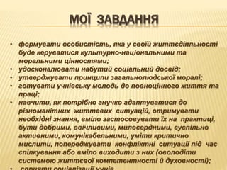 МОЇ ЗАВДАННЯ
• формувати особистість, яка у своїй життєдіяльності
буде керуватися культурно-національними та
моральними цінностями;
• удосконалювати набутий соціальний досвід;
• утверджувати принципи загальнолюдської моралі;
• готувати учнівську молодь до повноцінного життя та
праці;
• навчити, як потрібно гнучко адаптуватися до
різноманітних життєвих ситуацій, отримувати
необхідні знання, вміло застосовувати їх на практиці,
бути добрими, ввічливими, милосердними, суспільно
активними, комунікабельними, уміти критично
мислити, попереджувати конфліктні ситуації під час
спілкування або вміло виходити з них (оволодіти
системою життєвої компетентності й духовності);
 