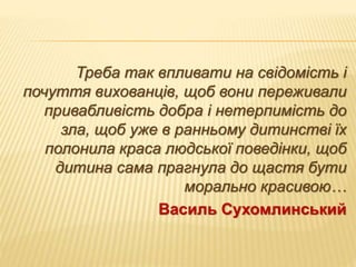 Треба так впливати на свідомість і
почуття вихованців, щоб вони переживали
привабливість добра і нетерпимість до
зла, щоб уже в ранньому дитинстві їх
полонила краса людської поведінки, щоб
дитина сама прагнула до щастя бути
морально красивою…
Василь Сухомлинський
 
