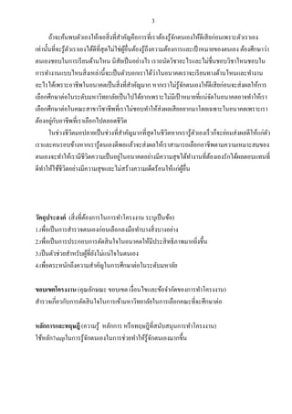 3
ถ้าจะค้นพบตัวเองให้เจอสิ่งที่สาคัญคือการที่เราต้องรู้จักตนเองให้ดีเสียก่อนเพราะตัวเราเอง
เท่านั้นที่จะรู้ตัวเราเองได้ดีที่สุดไม่ใช่ผู้อื่นต้องรู้ถึงความต้องการและเป้าหมายของตนเอง ต้องศึกษาว่า
ตนเองชอบในการเรียนด้านไหน นิสัยเป็นอย่างไร เราถนัดวิชาอะไรและไม่ชื่นชอบวิชาไหนชอบใน
การทางานแบบไหนสิ่งเหล่านี้จะเป็นตัวบอกเราได้ว่าในอนาคตเราจะเรียนทางด้านไหนและทางาน
อะไรได้เพราะอาชีพในอนาคตเป็นสิ่งที่สาคัญมาก หากเราไม่รู้จักตนเองให้ดีเสียก่อนจะส่งผลให้การ
เลือกศึกษาต่อในระดับมหาวิทยาลัยเป็นไปได้ยากเพราะไม่มีเป้าหมายที่แน่จัดในอนาคตอาจทาให้เรา
เลือกศึกษาต่อในคณะสาขาวิชาชีพที่เราไม่ชอบทาให้ส่งผลเสียอยากมาโดยเฉพาะในอนาคตเพราะเรา
ต้องอยู่กับอาชีพที่เราเลือกไปตลอดชีวิต
ในช่วงชีวิตมอปลายเป็นช่วงที่สาคัญมากที่สุดในชีวิตหากเรารู้ตัวเองเร็วก็จะย่อมส่งผลดีให้แก่ตัว
เราและคนรอบข้างหากเรารู้ตนเองดีพอแล้วจะส่งผลให้เราสามารถเลือกอาชีพตามความเหมาะสมของ
ตนเองจะทาให้เรามีชีวิตความเป็นอยู่ในอนาคตอย่างมีความสุขได้ทางานที่ต้องเองรักได้ผลตอบแทนที่
ดีทาให้ใช้ชีวิตอย่างมีความสุขและไม่สร้างความเด็ดร้อนให้แก่ผู้อื่น
วัตถุประสงค์ (สิ่งที่ต้องการในการทาโครงงาน ระบุเป็นข้อ)
1.เพื่อเป็นการสารวจตนเองก่อนเลือกลงมือทาบางสิ่งบางอย่าง
2.เพื่อเป็นการประกอบการตัดสินใจในอนาคตให้มีประสิทธิภาพมากยิ่งขึ้น
3.เป็นตัวช่วยสาหรับผู้ที่ยังไม่แน่ใจในตนเอง
4.เพื่อตระหนักถึงความสาคัญในการศึกษาต่อในระดับมหาลัย
ขอบเขตโครงงาน (คุณลักษณะ ขอบเขต เงื่อนไขและข้อจากัดของการทาโครงงาน)
สารวจเกี่ยวกับการตัดสินใจในการเข้ามหาวิทยาลัยในการเลือกคณะที่จะศึกษาต่อ
หลักการและทฤษฎี (ความรู้ หลักการ หรือทฤษฎีที่สนับสนุนการทาโครงงาน)
ใช้หลัก7stepในการรู้จักตนเองในการช่วยทาให้รู้จักตนเองมากขึ้น
 