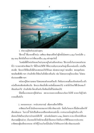 4
1. ทาความรู้จักตัวเองอย่างสุดๆ
วิธีการนี้ ได้มาจากพี่โหน่ง- วงศ์ทนง ชัยณรงค์สิงห์ (ผู้ก่อตั้งนิตยสาร a day) ในหนังสือ a
day story ที่เล่าถึงเรื่องราวกว่าที่จะมาเป็น a day อย่างทุกวันนี้
ในสมัยที่พี่โหน่งเรียนจบใหม่ๆและอยู่ในช่วงค้นหาตัวเอง วิธีการหนึ่งในการตอบคาถาม
ที่ว่า “เราอยากทาอาชีพอะไร” ที่พี่โหน่งได้ใช้ ก็คือการหยิบกระดาษใหญ่ๆขึ้นมาแผ่นหนึ่ง แบ่งเป็น
สองซีก ซีกแรกให้เขียนสิ่งที่ตัวเองชอบลงไปให้หมด เช่นชอบวาดรูป ชอบเที่ยว ชอบคุยกับคน
ชอบคิดเพ้อฝัน ฯลฯ ส่วนอีกซีก ก็เขียนในสิ่งที่ตรงข้ามกัน เช่น ไม่ชอบการอยู่ในระเบียบ ไม่ชอบ
ทางานออฟฟิศ ฯลฯ
หลังจากรู้จักความชอบ-ไม่ชอบของตัวเองเสร็จแล้ว ก็หยิบกระดาษขึ้นมาอีกแผ่นหนึ่ง แล้ว
แบ่งเป็นสองซีกเช่นเดียวกัน ซีกแรก เขียนสิ่งที่เราถนัดทั้งหมดลงไป เราทาสิ่งไหนได้ดี มีคนชม ก็
เขียนมันลงไป ส่วนอีกซีก ก็ตรงข้ามกัน คือเขียนสิ่งที่ไม่ถนัดลงไป
นี่คิดขั้นแรกของการรู้จักตัวเอง เพราะเราคงหางานที่เหมาะกับเราไม่ได้ หากเราไม่รู้ว่าตัว
เราเองเป็นยังไง
2. ออกนอกกะลา – หาประสบการณ์ –เพิ่มทางเลือกให้ชีวิต
อาชีพบนโลกนี้ มันมีหลากหลายมากกว่าที่เราคิดมากนัก ยิ่งเห็นโลกมาก ก็ยิ่งมีทางเลือกให้
เลือกเดินมาก ในการนี้ ไม่จาเป็นต้องแบกเป้ออกเดินทางเท่านั้น เราสามารถนั่งอยู่กับบ้าน แล้ว
เดินทางไปพร้อมๆกับการอ่านหนังสือได้ อย่างเช่นนิตยสาร a day, นิตยสาร ฅ คน หรือหนังสือบท
สัมภาษณ์ผู้คนต่างๆ นั่นแหละคือไกด์นาทางชั้นดี ที่จะพาเราไปเห็นการใช้ชีวิตและการประกอบ
อาชีพของผู้คนที่หลากหลาย ทาให้รู้ว่าบนโลกนี้มันมีอะไรให้ทามากกว่าที่เราคิดมากมายนัก
 