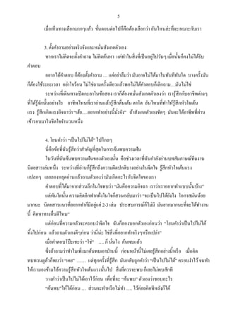 5
เมื่อเห็นทางเลือกมากๆแล้ว ขั้นตอนต่อไปก็คือต้องเลือกว่า อันไหนล่ะที่จะเหมาะกับเรา
3. ตั้งคาถามอย่างจริงจังและหมั่นสังเกตตัวเอง
หากเราไม่คิดจะตั้งคาถาม ไม่คิดค้นหา แค่ทาในสิ่งที่เป็นอยู่ไปวันๆ เมื่อนั้นก็คงไม่ได้รับ
คาตอบ
อยากได้คาตอบ ก็ต้องตั้งคาถาม … แต่อย่าลืมว่า มันอาจไม่ได้มาในทันทีทันใด บางครั้งมัน
ก็ต้องใช้ระยะเวลา อย่าใจร้อน ไม่ใช่ถามครั้งเดียวแล้วพอไม่ได้คาตอบก็เลิกถาม…มันไม่ใช่
ระหว่างที่เดินทางเปิดกะลาในข้อสอง เราก็ต้องหมั่นสังเกตตัวเองว่า เรารู้สึกกับอาชีพต่างๆ
ที่ได้รู้จักนั้นอย่างไร อาชีพไหนที่เราอ่านแล้วรู้สึกตื่นเต้น ตาโต อันไหนที่ทาให้รู้สึกหัวใจเต้น
แรง รู้สึกเกิดแรงอิจฉาว่า “เฮ้ย….อยากทาอย่างนี้มั่งจัง” ถ้าสังเกตตัวเองชัดๆ มันจะได้อาชีพที่ผ่าน
เข้ารอบมาในจิตใจจานวนหนึ่ง
4. โยนคาว่า “เป็นไปไม่ได้” ไปไกลๆ
นี่คือข้อที่ฉันรู้สึกว่าสาคัญที่สุดในการค้นพบความฝัน
ในวันที่ฉันค้นพบความฝันของตัวเองนั้น คือช่วงเวลาที่ฉันกาลังอ่านบทสัมภาษณ์ทีมงาน
นิตยสารเล่มหนึ่ง ระหว่างที่อ่านก็รู้สึกถึงความผิดปกติบางอย่างในจิตใจ รู้สึกหัวใจเต้นแรง
แปลกๆ เลยลองหยุดอ่านแล้วถามตัวเองว่ามันเกิดอะไรกับจิตใจของเรา
คาตอบที่ได้มาจากส่วนลึกในใจพบว่า “มันคือความอิจฉา เราว่าเราอยากทาแบบนั้นบ้าง”
แต่ทันใดนั้น ความคิดอีกฟากฝั่งในใจก็สวนกลับมาว่า “จะเป็นไปได้ยังไง โอกาสมันน้อย
มากนะ นิตยสารแนวที่อยากทาก็มีอยู่แค่ 2-3 เล่ม ประสบการณ์ก็ไม่มี มันยากมากนะที่จะได้ทางาน
นี้ คิดหาทางอื่นดีไหม”
แต่ก่อนที่ความกลัวจะครอบงาจิตใจ ฉันก็ลองบอกตัวเองก่อนว่า “โยนคาว่าเป็นไปไม่ได้
ทิ้งไปก่อน แล้วถามตัวเองดีๆก่อน ว่านี่น่ะ ใช่สิ่งที่อยากทาจริงๆหรือเปล่า”
เมื่อคาตอบโป๊ะเชะว่า “ใช่” …. ก็ นั่นไง ค้นพบแล้ว
ซึ่งถ้าถามว่าทาไมเพิ่งมาค้นพบเอาป่านนี้ ก่อนหน้านี้ไม่เคยรู้สึกอย่างนี้หรือ เมื่อคิด
ทบทวนดูล้วก็พบว่า “เคย” …… แต่ทุกครั้งที่รู้สึก มันกลับถูกคาว่า “เป็นไปไม่ได้” ครอบงาไว้จนทา
ให้เรามองข้ามไอ้ความรู้สึกหัวใจเต้นแรงนั้นไป สิ่งที่ควรจะพบ ก็เลยไม่พบสักที
วางคาว่าเป็นไปไม่ได้เอาไว้ก่อน เพื่อที่จะ “ค้นพบ” ตัวเองว่าชอบอะไร
“ค้นพบ”ให้ได้ก่อน … ส่วนจะทาหรือไม่ทา …. ไว้ค่อยคิดทีหลังก็ได้
 