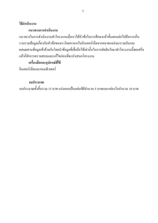 7
วิธีดาเนินงาน
แนวทางการดาเนินงาน
แนวทางในการดาเนินงานทาโครงงานเมื่อเราได้หัวข้อในการศึกษาแล้วขั้นตอนต่อไปคือการเก็บ
รวบรวมข้อมูลเกี่ยวกับหัวข้อของเราโดยหาจากในอินเทอร์เน็ตจากหลายแหล่งมารวมกันและ
ผสมผสานข้อมูลเข้าด้วยกันโดยนาข้อมูลที่เชื่อถือได้เท่านั้นในการตัดสินใจมาทาโครงงานนี้พอเสร็จ
แล้วก็ทาการตรวจสอบและแก้ไขก่อนที่จะนาเสนอโครงงาน
เครื่องมือและอุปกรณ์ที่ใช้
อินเทอร์เน็ตและคอมพิวเตอร์
งบประมาณ
งบประมาณทั้งสิ้นรวม 15 บาท แบ่งออกเป็นแผ่นซีดีจานวน 5 บาทและกล่องในจานวน 10 บาท
 