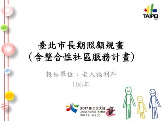 臺北市長期照顧規畫
(含整合性社區服務計畫)
報告單位：老人福利科
106年
 
