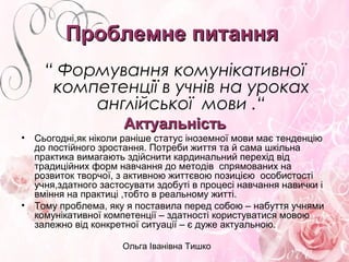 Ольга Іванівна Тишко
Проблемне питанняПроблемне питання
“ Формування комунікативної
компетенції в учнів на уроках
англійської мови .“
АктуальністьАктуальність
• Сьогодні,як ніколи раніше статус іноземної мови має тенденцію
до постійного зростання. Потреби життя та й сама шкільна
практика вимагають здійснити кардинальний перехід від
традиційних форм навчання до методів спрямованих на
розвиток творчої, з активною життєвою позицією особистості
учня,здатного застосувати здобуті в процесі навчання навички і
вміння на практиці ,тобто в реальному житті.
• Тому проблема, яку я поставила перед собою – набуття учнями
комунікативної компетенції – здатності користуватися мовою
залежно від конкретної ситуації – є дуже актуальною.
 
