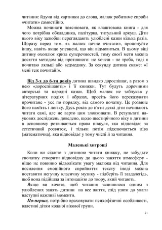 21
читання: йдучи від картинки до слова, малюк робитиме спроби
«читати» самостійно.
Можна починати пояснювати, як влаштована книга - для
чого потрібна обкладинка, палітурка, титульний аркуш. Діти
цього віку залюбки переглядають улюблені казки кілька разів.
Щоразу перед тим, як малюк почне «читати», пропонуйте
іншу, навіть якщо упевнені, що він відмовиться. В цьому віці
дитину охоплює криза суперечностей, тому своєї мети можна
досягти методом від противного: не хочеш - не треба, тоді я
почитаю ляльці або ведмедику. За секунду дитина скаже: «І
мені теж почитай!».
Від 3-х до 6-ти років дитина швидко дорослішає, а разом з
нею «дорослішають» і її книжки. Тут будуть доречними
авторські та народні казки. Щоб малюк не заблукав у
літературних подіях і образах, просіть його переказувати
прочитане - усе по порядку, від самого початку. Це розвине
його пам'ять і логіку. Десь років до п'яти деякі діти починають
читати самі, але не варто цим зловживати. В результаті на-
укових досліджень доведено, щодо шестирічного віку в дитини
в основному розвивається права півкуля, яка відповідає за
естетичний розвиток, і тільки потім підключається ліва
(математична), яка відповідає у тому числі й за читання.
Маленькі хитрощі
Коли ви сідаєте з дитиною читати книжку, не забудьте
спочатку створити відповідну до цього заняття атмосферу -
ніщо не повинно відволікати увагу малюка від читання. Для
посилення емоційного сприйняття тексту іноді можна
поставити негучну класичну музику - підберіть її заздалегідь,
щоб вона підійшла за інтонацією до твору, який читають.
Якщо ви хочете, щоб читання залишилося одним з
улюблених занять дитини на все життя, слід узяти до уваги
наступні важливі моменти.
По-перше, потрібно враховувати психофізичні особливості,
властиві дітям кожної вікової групи.
 