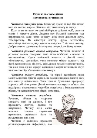 34
Розкажіть своїм дітям
про переваги читання
Читання стимулює уяву. Телевізор думає за вас. Він подає
вже все готове: вирази обличчя, відтінки голосу та сцену.
Коли ж ви читаєте, то самі підбираєте дійових осіб, ставити
сцену й керуєте діями. Людина має більший контроль над
інформацією, коли читає книжку, аніж коли дивиться якусь
телепередачу. Як спостеріг доктор Бруно Бетельгайм,
«телевізор полонить уяву, однак не випускає її зі свого полону.
Добра книжка одночасно і стимулює розум, і дає йому волю».
Читання розвиває вміння говорити. Читання вимагає й
розвиває вміння говорити, воно тісно пов'язане з мовою та
письменністю. Один шкільний вчитель з Англії каже:
«Безперечно, успішність учня великою мірою залежить від
його лексикону: як від того, скільки він розуміє з прочитаного,
так і від того, як він міркує, коли пише; окрім читання, не існує
іншого способу збагачення лексикону».
Читання виховує терпіння. На екрані телевізора лише
може змінитися тисяча картин, не даючи глядачеві багато часу
для аналізу побаченого. Така техніка буквально програмує
коротку стійкість уваги. Деякі вивчення показують зв'язок між
надмірним проведенням часу біля телевізора з імпульсивністю
рішень та непосидючістю дітей і дорослих.
Читання вимагає терпіння.
Речення, абзаци та сторінки
минають одні за одними, і все
проходить логічно, далеко та
інтуїтивно. Читачу слід своїм
власним темпом тлумачити
прочитане, оцінювати його та
роздумувати над ним.
Читання є складним процесом
розшифровування інформації, що
 