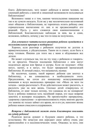 40
благо. Действительно, чего может добиться в жизни человек, не
умеющий работать с книгой и лишенный возможности пользоваться
библиотеками?
Вспомните также и о том, какими читательскими навыками вы
так и не сумели овладеть. Если же у вас исключительно негативный
опыт общения с библиотеками, не торопитесь излить ребенку свое
отрицательное впечатление от. них и не предвосхищайте его
реакций. Пусть у него сложатся свои взаимоотношения с
библиотекой. Благожелательно наблюдая за ним, вы и сами,
возможно, поймете, почему у вас что-то пока не получилось.
Для успешного читательского развития ребенок нуждается в
положительном примере и поддержке!
Хорошо, если разговор с ребенком получится не долгим и
нравоучительным, а убедительным. Таким он и станет, если быть к
нему готовым. Именно для этого мы с вами и обдумываем все
детали.
Но может случиться так, что на эту тему с ребенком и говорить-
то не придется. Опытом посещения библиотеки с ним могут
поделиться друзья или братья и сестры. Если он подумает: «Они
могут, значит, и я могу», это будет прекрасной пропагандой
библиотеке. И личный смысл, что называется, налицо.
Не исключен, однако, такой вариант: ребенок сам захотел в
библиотеку, а вы сомневаетесь в необходимости этого.
Предположим, вы сочли его инициативу незаслуживающей
внимания и вслух высказались примерно так: «Мало ли чего ты
хочешь - завтра расхочешь!». И он действительно может расхотеть, и
расхотеть уже на всю жизнь. Сколько детей отвернулось от
библиотек, от книг только потому, что однажды их не поощрили!
Если у ребенка появился хоть малейший порыв, его надо вовремя
заметить и всемерно поддержать. Не препятствуйте прекрасному,
здоровому стремлению - в противоположность очень многим другим
это занятие не только займет его время, но и его ум, наполнит жизнь
ребенка новым смыслом и содержанием.
Встреча с библиотекой может очень благотворно повлиять
на судьбу ребенка!
Родители всегда думают о будущем своего ребенка, и это
естественно. Но зачастую они передают свою заботу очень уже
прямолинейно и в пессимистических тонах. Опасаясь за него, они
 
