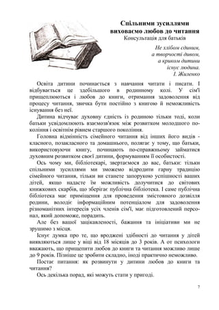 7
Спільними зусиллями
виховаємо любов до читання
Консультація для батьків
Не хлібом єдиним,
а творчості дивом,
а криком дитини
існує людина.
І. Жиленко
Освіта дитини починається з навчання читати і писати. І
відбувається це здебільшого в родинному колі. У сім'ї
прищеплюються і любов до книги, отримання задоволення від
процесу читання, звичка бути постійно з книгою й неможливість
існування без неї.
Дитина відчуває духовну єдність із родиною тільки тоді, коли
батьки усвідомлюють взаємозв'язок між розвитком молодшого по-
коління і освітнім рівнем старшого покоління.
Головна відмінність сімейного читання від інших його видів -
класного, позакласного та домашнього, полягає у тому, що батьки,
використовуючи книгу, починають по-справжньому займатися
духовним розвитком своєї дитини, формуванням її особистості.
Ось чому ми, бібліотекарі, звертаємося до вас, батьки: тільки
спільними зусиллями ми зможемо відродити гарну традицію
сімейного читання, тільки ви станете запорукою успішності ваших
дітей, якщо надасте їм можливість долучитися до світових
книжкових скарбів, що зберігає публічна бібліотека. І саме публічна
бібліотека має приміщення для проведення змістовного дозвілля
родини, володіє інформаційним потенціалом для задоволення
різноманітних інтересів усіх членів сім'ї, має підготовлений персо-
нал, який допоможе, порадить.
Але без вашої зацікавленості, бажання та ініціативи ми не
зрушимо з місця.
Існує думка про те, що вроджені здібності до читання у дітей
виявляються лише у віці від 18 місяців до 3 років. А от психологи
вважають, що прищепити любов до книги та читання можливо лише
до 9 років. Пізніше це зробити складно, іноді практично неможливо.
Постає питання: як розвинути у дитини любов до книги та
читання?
Ось декілька порад, які можуть стати у пригоді.
 
