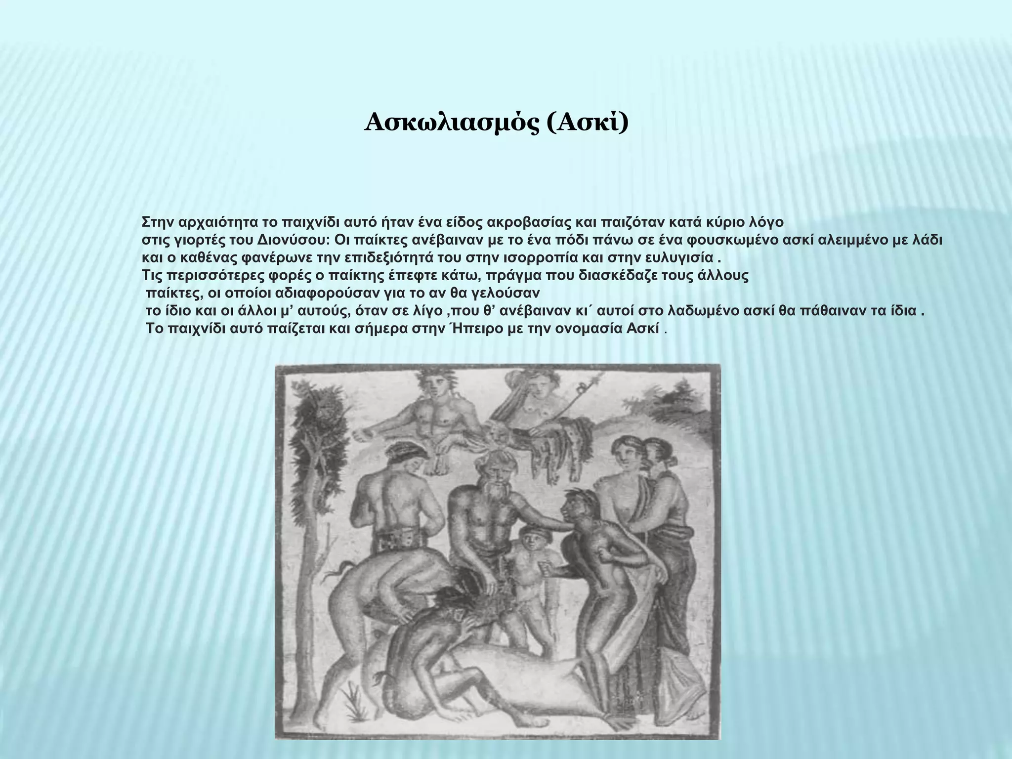 Στην αρχαιότητα το παιχνίδι αυτό ήταν ένα είδος ακροβασίας και παιζόταν κατά κύριο λόγο
στις γιορτές του Διονύσου: Οι παίκτες ανέβαιναν με το ένα πόδι πάνω σε ένα φουσκωμένο ασκί αλειμμένο με λάδι
και ο καθένας φανέρωνε την επιδεξιότητά του στην ισορροπία και στην ευλυγισία .
Τις περισσότερες φορές ο παίκτης έπεφτε κάτω, πράγμα που διασκέδαζε τους άλλους
παίκτες, οι οποίοι αδιαφορούσαν για το αν θα γελούσαν
το ίδιο και οι άλλοι μ’ αυτούς, όταν σε λίγο ,που θ’ ανέβαιναν κι΄ αυτοί στο λαδωμένο ασκί θα πάθαιναν τα ίδια .
Το παιχνίδι αυτό παίζεται και σήμερα στην Ήπειρο με την ονομασία Ασκί .
Ασκωλιασμός (Ασκί)
 