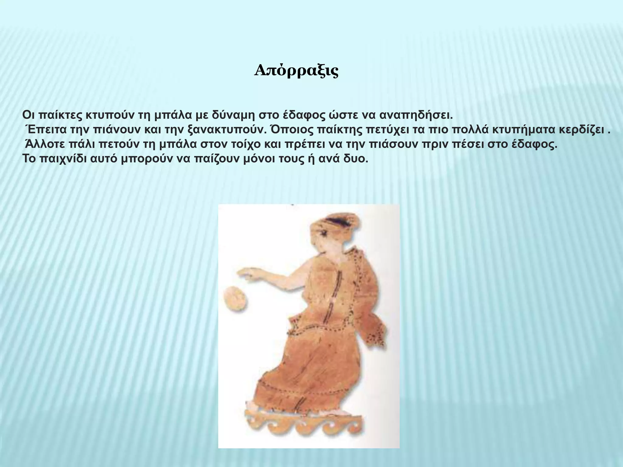 Οι παίκτες κτυπούν τη μπάλα με δύναμη στο έδαφος ώστε να αναπηδήσει.
Έπειτα την πιάνουν και την ξανακτυπούν. Όποιος παίκτης πετύχει τα πιο πολλά κτυπήματα κερδίζει .
Άλλοτε πάλι πετούν τη μπάλα στον τοίχο και πρέπει να την πιάσουν πριν πέσει στο έδαφος.
Το παιχνίδι αυτό μπορούν να παίζουν μόνοι τους ή ανά δυο.
Απόρραξις
 