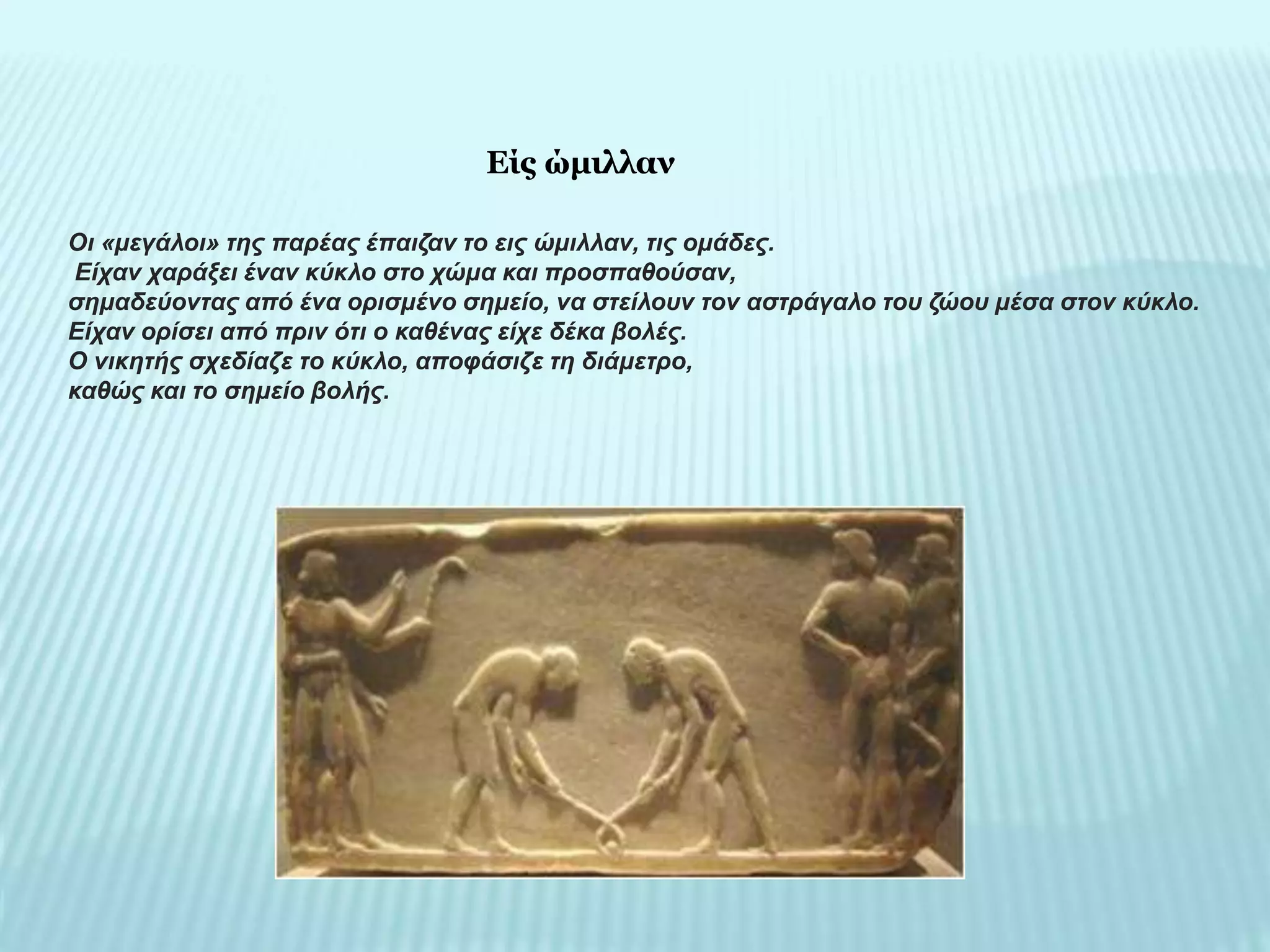 Οι «μεγάλοι» της παρέας έπαιζαν το εις ώμιλλαν, τις ομάδες.
Είχαν χαράξει έναν κύκλο στο χώμα και προσπαθούσαν,
σημαδεύοντας από ένα ορισμένο σημείο, να στείλουν τον αστράγαλο του ζώου μέσα στον κύκλο.
Είχαν ορίσει από πριν ότι ο καθένας είχε δέκα βολές.
Ο νικητής σχεδίαζε το κύκλο, αποφάσιζε τη διάμετρο,
καθώς και το σημείο βολής.
Είς ώμιλλαν
 