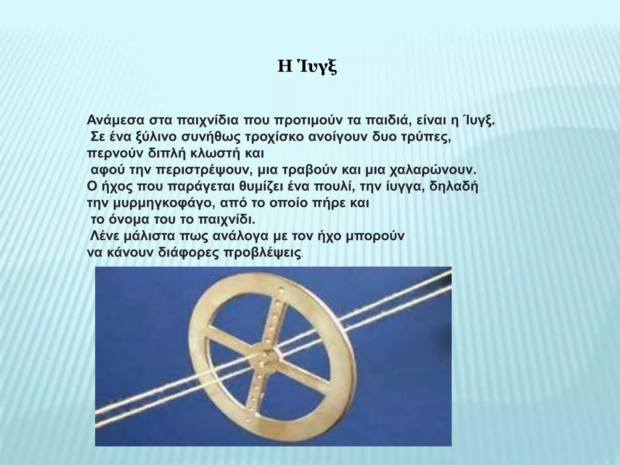 Ανάμεσα στα παιχνίδια που προτιμούν τα παιδιά, είναι η Ίυγξ.
Σε ένα ξύλινο συνήθως τροχίσκο ανοίγουν δυο τρύπες,
περνούν διπλή κλωστή και
αφού την περιστρέψουν, μια τραβούν και μια χαλαρώνουν.
Ο ήχος που παράγεται θυμίζει ένα πουλί, την ίυγγα, δηλαδή
την μυρμηγκοφάγο, από το οποίο πήρε και
το όνομα του το παιχνίδι.
Λένε μάλιστα πως ανάλογα με τον ήχο μπορούν
να κάνουν διάφορες προβλέψεις.
Η Ίυγξ
 