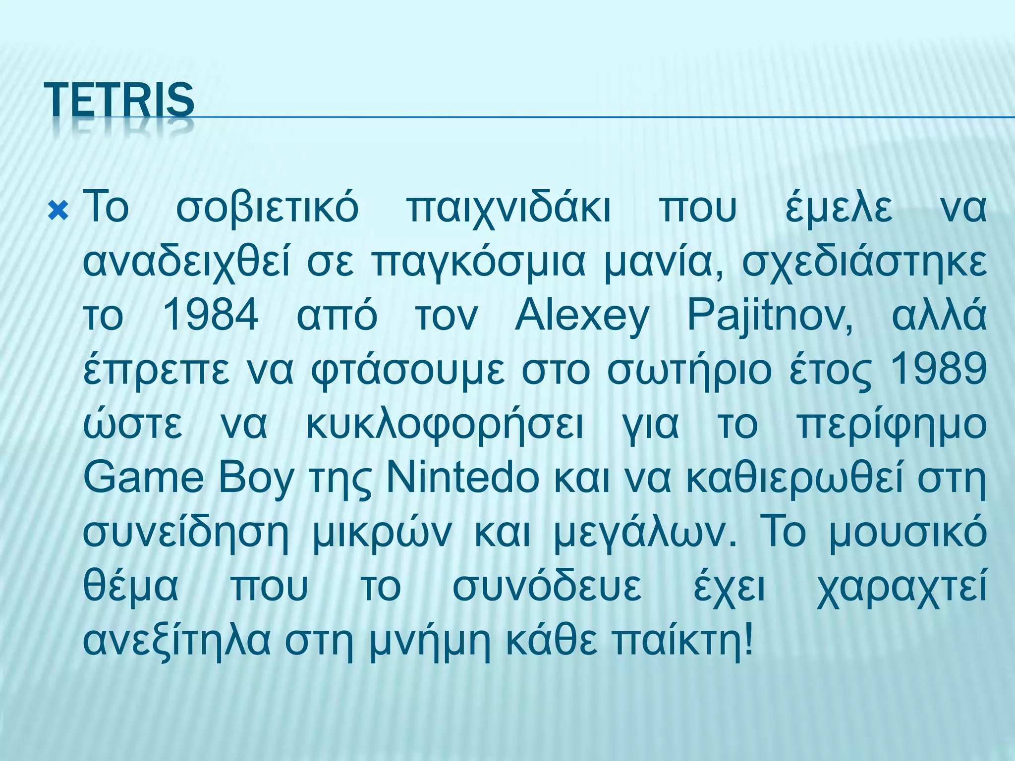 TETRIS
 Το σοβιετικό παιχνιδάκι που έμελε να
αναδειχθεί σε παγκόσμια μανία, σχεδιάστηκε
το 1984 από τον Alexey Pajitnov, αλλά
έπρεπε να φτάσουμε στο σωτήριο έτος 1989
ώστε να κυκλοφορήσει για το περίφημο
Game Boy της Nintedo και να καθιερωθεί στη
συνείδηση μικρών και μεγάλων. Το μουσικό
θέμα που το συνόδευε έχει χαραχτεί
ανεξίτηλα στη μνήμη κάθε παίκτη!
 