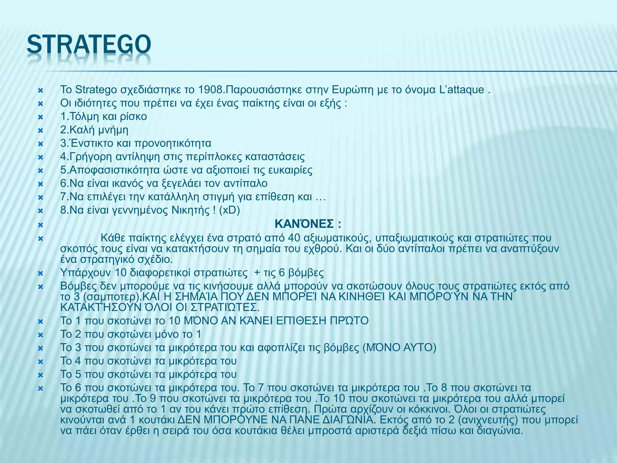 STRATEGO
 Το Stratego σχεδιάστηκε το 1908.Παρουσιάστηκε στην Ευρώπη με το όνομα L’attaque .
 Οι ιδιότητες που πρέπει να έχει ένας παίκτης είναι οι εξής :
 1.Τόλμη και ρίσκο
 2.Καλή μνήμη
 3.Ένστικτο και προνοητικότητα
 4.Γρήγορη αντίληψη στις περίπλοκες καταστάσεις
 5.Αποφασιστικότητα ώστε να αξιοποιεί τις ευκαιρίες
 6.Να είναι ικανός να ξεγελάει τον αντίπαλο
 7.Να επιλέγει την κατάλληλη στιγμή για επίθεση και …
 8.Να είναι γεννημένος Νικητής ! (xD)
 ΚΑΝΌΝΕΣ :
 Κάθε παίκτης ελέγχει ένα στρατό από 40 αξιωματικούς, υπαξιωματικούς και στρατιώτες που
σκοπός τους είναι να κατακτήσουν τη σημαία του εχθρού. Και οι δύο αντίπαλοι πρέπει να αναπτύξουν
ένα στρατηγικό σχέδιο.
 Υπάρχουν 10 διαφορετικοί στρατιώτες + τις 6 βόμβες
 Βόμβες δεν μπορούμε να τις κινήσουμε αλλά μπορούν να σκοτώσουν όλους τους στρατιώτες εκτός από
το 3 (σαμποτερ).ΚΑΙ Η ΣΗΜΑΊΑ ΠΟΥ ΔΕΝ ΜΠΟΡΕΊ ΝΑ ΚΙΝΗΘΕΊ ΚΑΙ ΜΠΟΡΟΎΝ ΝΑ ΤΗΝ
ΚΑΤΑΚΤΉΣΟΥΝ ΌΛΟΙ ΟΙ ΣΤΡΑΤΙΏΤΕΣ.
 Το 1 που σκοτώνει το 10 ΜΌΝΟ ΑΝ ΚΆΝΕΙ ΕΠΊΘΕΣΗ ΠΡΏΤΟ
 Το 2 που σκοτώνει μόνο το 1
 Το 3 που σκοτώνει τα μικρότερα του και αφοπλίζει τις βόμβες (ΜΌΝΟ ΑΥΤΟ)
 Το 4 που σκοτώνει τα μικρότερα του
 Το 5 που σκοτώνει τα μικρότερα του
 Το 6 που σκοτώνει τα μικρότερα του. Το 7 που σκοτώνει τα μικρότερα του .Το 8 που σκοτώνει τα
μικρότερα του .Το 9 που σκοτώνει τα μικρότερα του .Το 10 που σκοτώνει τα μικρότερα του αλλά μπορεί
να σκοτωθεί από το 1 αν του κάνει πρώτο επίθεση. Πρώτα αρχίζουν οι κόκκινοι. Όλοι οι στρατιώτες
κινούνται ανά 1 κουτάκι ΔΕΝ ΜΠΟΡΟΥΝΕ ΝΑ ΠΑΝΕ ΔΙΑΓΏΝΙΑ. Εκτός από το 2 (ανιχνευτής) που μπορεί
να πάει όταν έρθει η σειρά του όσα κουτάκια θέλει μπροστά αριστερά δεξιά πίσω και διαγώνια.
 