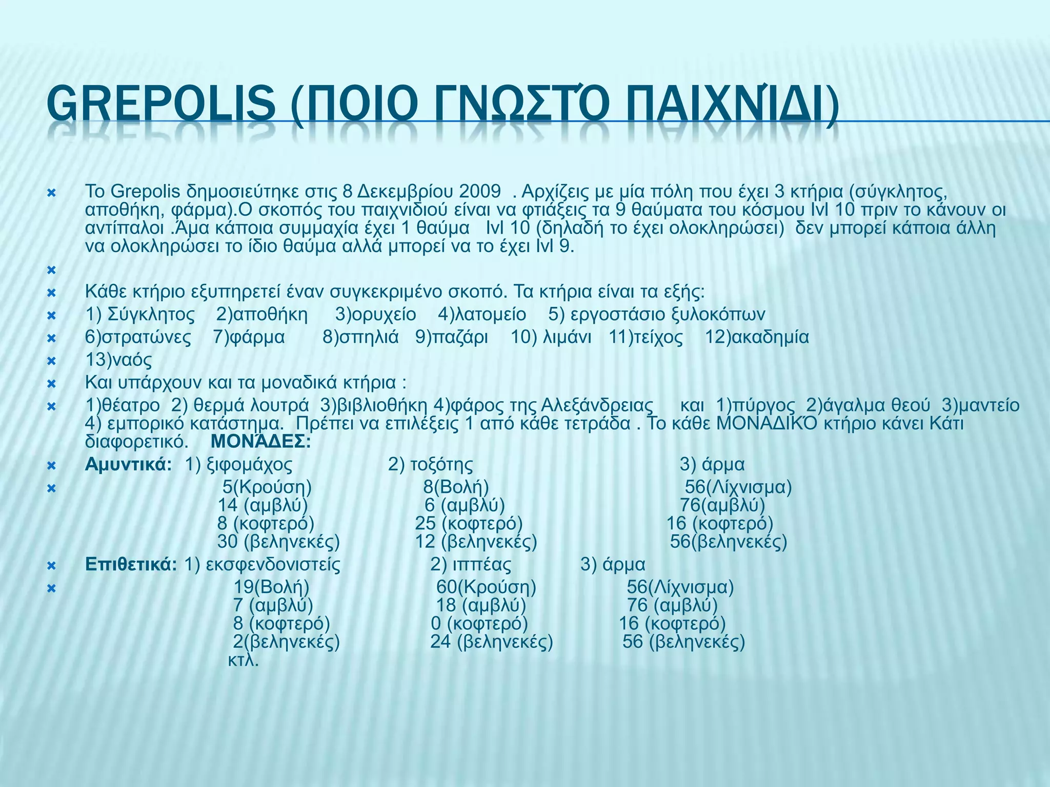 GREPOLIS (ΠΟΙΟ ΓΝΩΣΤΌ ΠΑΙΧΝΊΔΙ)
 Το Grepolis δημοσιεύτηκε στις 8 Δεκεμβρίου 2009 . Αρχίζεις με μία πόλη που έχει 3 κτήρια (σύγκλητος,
αποθήκη, φάρμα).Ο σκοπός του παιχνιδιού είναι να φτιάξεις τα 9 θαύματα του κόσμου lvl 10 πριν το κάνουν οι
αντίπαλοι .Άμα κάποια συμμαχία έχει 1 θαύμα lvl 10 (δηλαδή το έχει ολοκληρώσει) δεν μπορεί κάποια άλλη
να ολοκληρώσει το ίδιο θαύμα αλλά μπορεί να το έχει lvl 9.

 Κάθε κτήριο εξυπηρετεί έναν συγκεκριμένο σκοπό. Τα κτήρια είναι τα εξής:
 1) Σύγκλητος 2)αποθήκη 3)ορυχείο 4)λατομείο 5) εργοστάσιο ξυλοκόπων
 6)στρατώνες 7)φάρμα 8)σπηλιά 9)παζάρι 10) λιμάνι 11)τείχος 12)ακαδημία
 13)ναός
 Και υπάρχουν και τα μοναδικά κτήρια :
 1)θέατρο 2) θερμά λουτρά 3)βιβλιοθήκη 4)φάρος της Αλεξάνδρειας και 1)πύργος 2)άγαλμα θεού 3)μαντείο
4) εμπορικό κατάστημα. Πρέπει να επιλέξεις 1 από κάθε τετράδα . Το κάθε ΜΟΝΑΔΙΚΌ κτήριο κάνει Κάτι
διαφορετικό. ΜΟΝΆΔΕΣ:
 Αμυντικά: 1) ξιφομάχος 2) τοξότης 3) άρμα
 5(Κρούση) 8(Βολή) 56(Λίχνισμα)
14 (αμβλύ) 6 (αμβλύ) 76(αμβλύ)
8 (κοφτερό) 25 (κοφτερό) 16 (κοφτερό)
30 (βεληνεκές) 12 (βεληνεκές) 56(βεληνεκές)
 Επιθετικά: 1) εκσφενδονιστείς 2) ιππέας 3) άρμα
 19(Βολή) 60(Κρούση) 56(Λίχνισμα)
7 (αμβλύ) 18 (αμβλύ) 76 (αμβλύ)
8 (κοφτερό) 0 (κοφτερό) 16 (κοφτερό)
2(βεληνεκές) 24 (βεληνεκές) 56 (βεληνεκές)
κτλ.
 