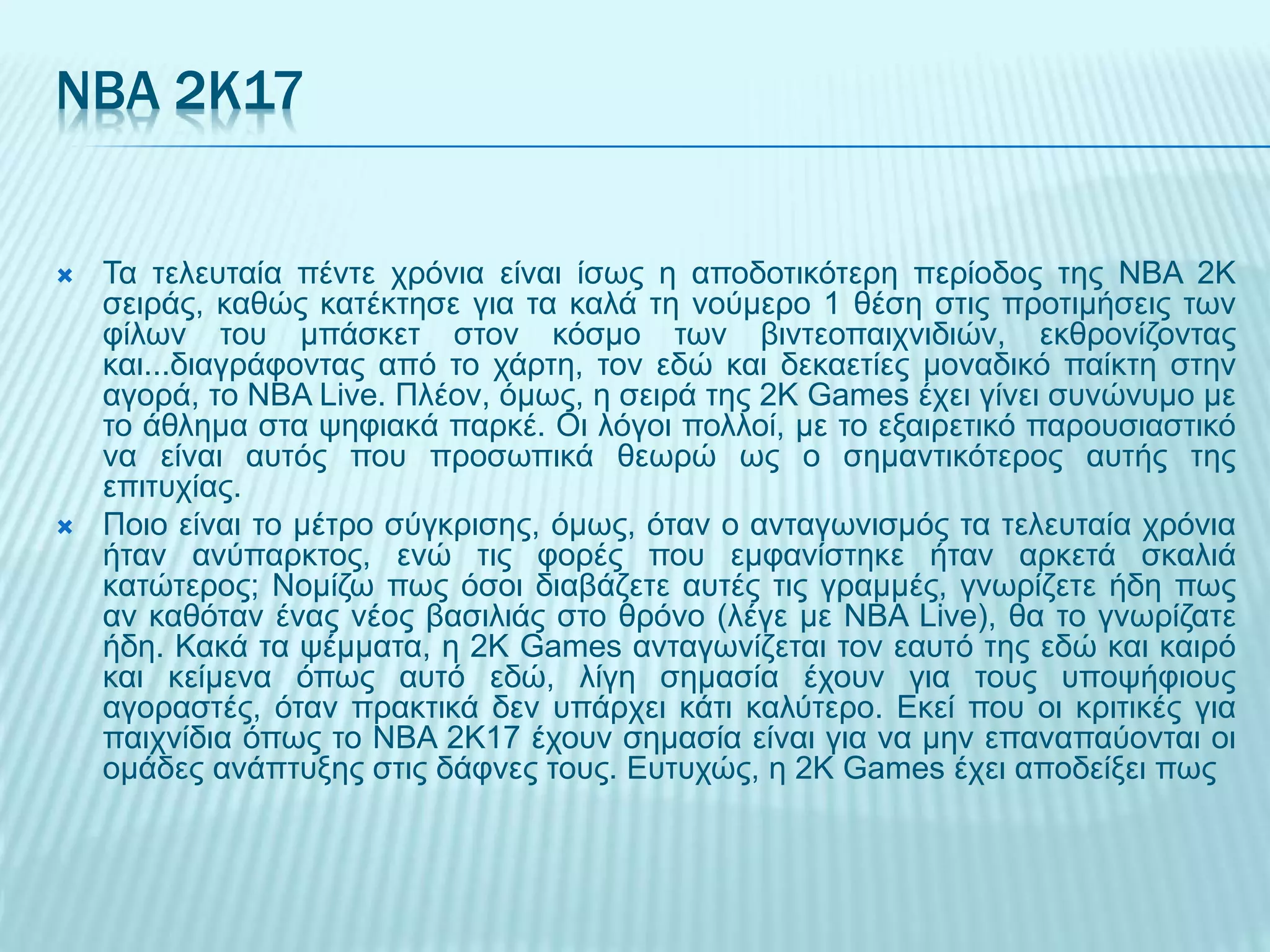 NBA 2K17
 Τα τελευταία πέντε χρόνια είναι ίσως η αποδοτικότερη περίοδος της NBA 2K
σειράς, καθώς κατέκτησε για τα καλά τη νούμερο 1 θέση στις προτιμήσεις των
φίλων του μπάσκετ στον κόσμο των βιντεοπαιχνιδιών, εκθρονίζοντας
και...διαγράφοντας από το χάρτη, τον εδώ και δεκαετίες μοναδικό παίκτη στην
αγορά, το NBA Live. Πλέον, όμως, η σειρά της 2K Games έχει γίνει συνώνυμο με
το άθλημα στα ψηφιακά παρκέ. Οι λόγοι πολλοί, με το εξαιρετικό παρουσιαστικό
να είναι αυτός που προσωπικά θεωρώ ως ο σημαντικότερος αυτής της
επιτυχίας.
 Ποιο είναι το μέτρο σύγκρισης, όμως, όταν ο ανταγωνισμός τα τελευταία χρόνια
ήταν ανύπαρκτος, ενώ τις φορές που εμφανίστηκε ήταν αρκετά σκαλιά
κατώτερος; Νομίζω πως όσοι διαβάζετε αυτές τις γραμμές, γνωρίζετε ήδη πως
αν καθόταν ένας νέος βασιλιάς στο θρόνο (λέγε με NBA Live), θα το γνωρίζατε
ήδη. Κακά τα ψέμματα, η 2K Games ανταγωνίζεται τον εαυτό της εδώ και καιρό
και κείμενα όπως αυτό εδώ, λίγη σημασία έχουν για τους υποψήφιους
αγοραστές, όταν πρακτικά δεν υπάρχει κάτι καλύτερο. Εκεί που οι κριτικές για
παιχνίδια όπως το NBA 2K17 έχουν σημασία είναι για να μην επαναπαύονται οι
ομάδες ανάπτυξης στις δάφνες τους. Ευτυχώς, η 2K Games έχει αποδείξει πως
 