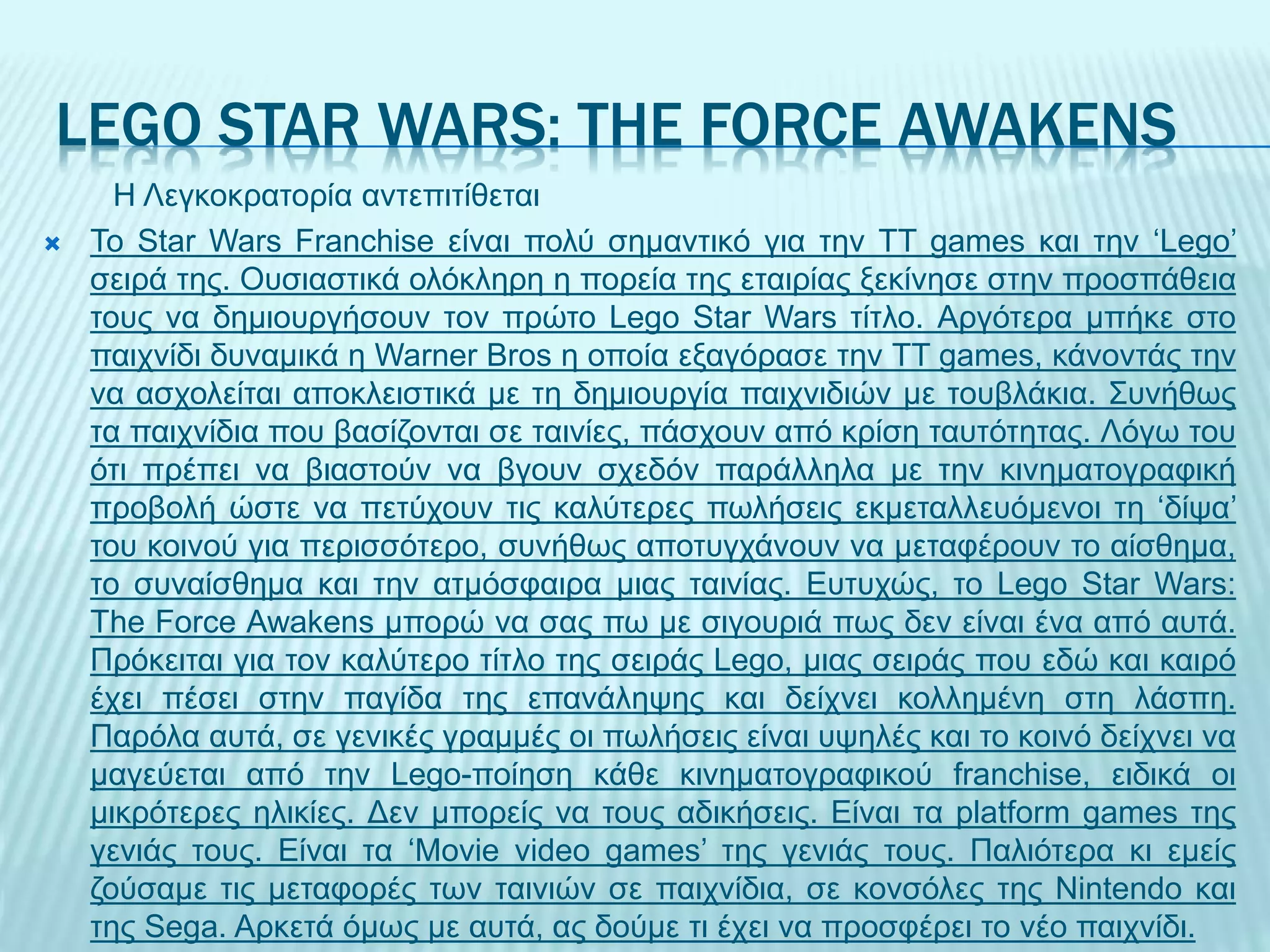 LEGO STAR WARS: THE FORCE AWAKENS
H Λεγκοκρατορία αντεπιτίθεται
 Το Star Wars Franchise είναι πολύ σημαντικό για την TT games και την ‘Lego’
σειρά της. Ουσιαστικά ολόκληρη η πορεία της εταιρίας ξεκίνησε στην προσπάθεια
τους να δημιουργήσουν τον πρώτο Lego Star Wars τίτλο. Αργότερα μπήκε στο
παιχνίδι δυναμικά η Warner Bros η οποία εξαγόρασε την TT games, κάνοντάς την
να ασχολείται αποκλειστικά με τη δημιουργία παιχνιδιών με τουβλάκια. Συνήθως
τα παιχνίδια που βασίζονται σε ταινίες, πάσχουν από κρίση ταυτότητας. Λόγω του
ότι πρέπει να βιαστούν να βγουν σχεδόν παράλληλα με την κινηματογραφική
προβολή ώστε να πετύχουν τις καλύτερες πωλήσεις εκμεταλλευόμενοι τη ‘δίψα’
του κοινού για περισσότερο, συνήθως αποτυγχάνουν να μεταφέρουν το αίσθημα,
το συναίσθημα και την ατμόσφαιρα μιας ταινίας. Ευτυχώς, το Lego Star Wars:
The Force Awakens μπορώ να σας πω με σιγουριά πως δεν είναι ένα από αυτά.
Πρόκειται για τον καλύτερο τίτλο της σειράς Lego, μιας σειράς που εδώ και καιρό
έχει πέσει στην παγίδα της επανάληψης και δείχνει κολλημένη στη λάσπη.
Παρόλα αυτά, σε γενικές γραμμές οι πωλήσεις είναι υψηλές και το κοινό δείχνει να
μαγεύεται από την Lego-ποίηση κάθε κινηματογραφικού franchise, ειδικά οι
μικρότερες ηλικίες. Δεν μπορείς να τους αδικήσεις. Είναι τα platform games της
γενιάς τους. Είναι τα ‘Movie video games’ της γενιάς τους. Παλιότερα κι εμείς
ζούσαμε τις μεταφορές των ταινιών σε παιχνίδια, σε κονσόλες της Nintendo και
της Sega. Αρκετά όμως με αυτά, ας δούμε τι έχει να προσφέρει το νέο παιχνίδι.
 