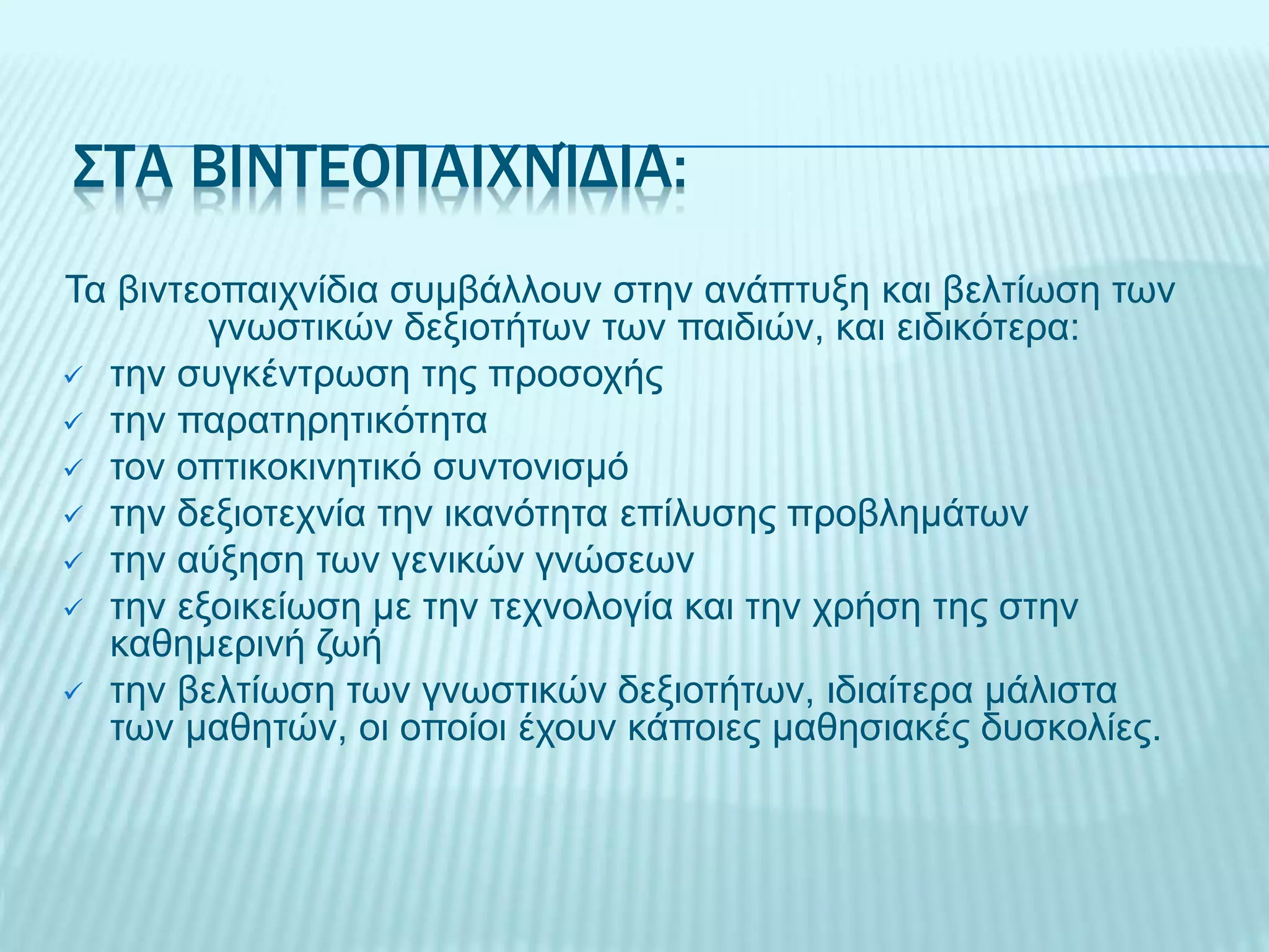 ΣΤΑ ΒΙΝΤΕΟΠΑΙΧΝΊΔΙΑ:
Τα βιντεοπαιχνίδια συμβάλλουν στην ανάπτυξη και βελτίωση των
γνωστικών δεξιοτήτων των παιδιών, και ειδικότερα:
 την συγκέντρωση της προσοχής
 την παρατηρητικότητα
 τον οπτικοκινητικό συντονισμό
 την δεξιοτεχνία την ικανότητα επίλυσης προβλημάτων
 την αύξηση των γενικών γνώσεων
 την εξοικείωση με την τεχνολογία και την χρήση της στην
καθημερινή ζωή
 την βελτίωση των γνωστικών δεξιοτήτων, ιδιαίτερα μάλιστα
των μαθητών, οι οποίοι έχουν κάποιες μαθησιακές δυσκολίες.
 