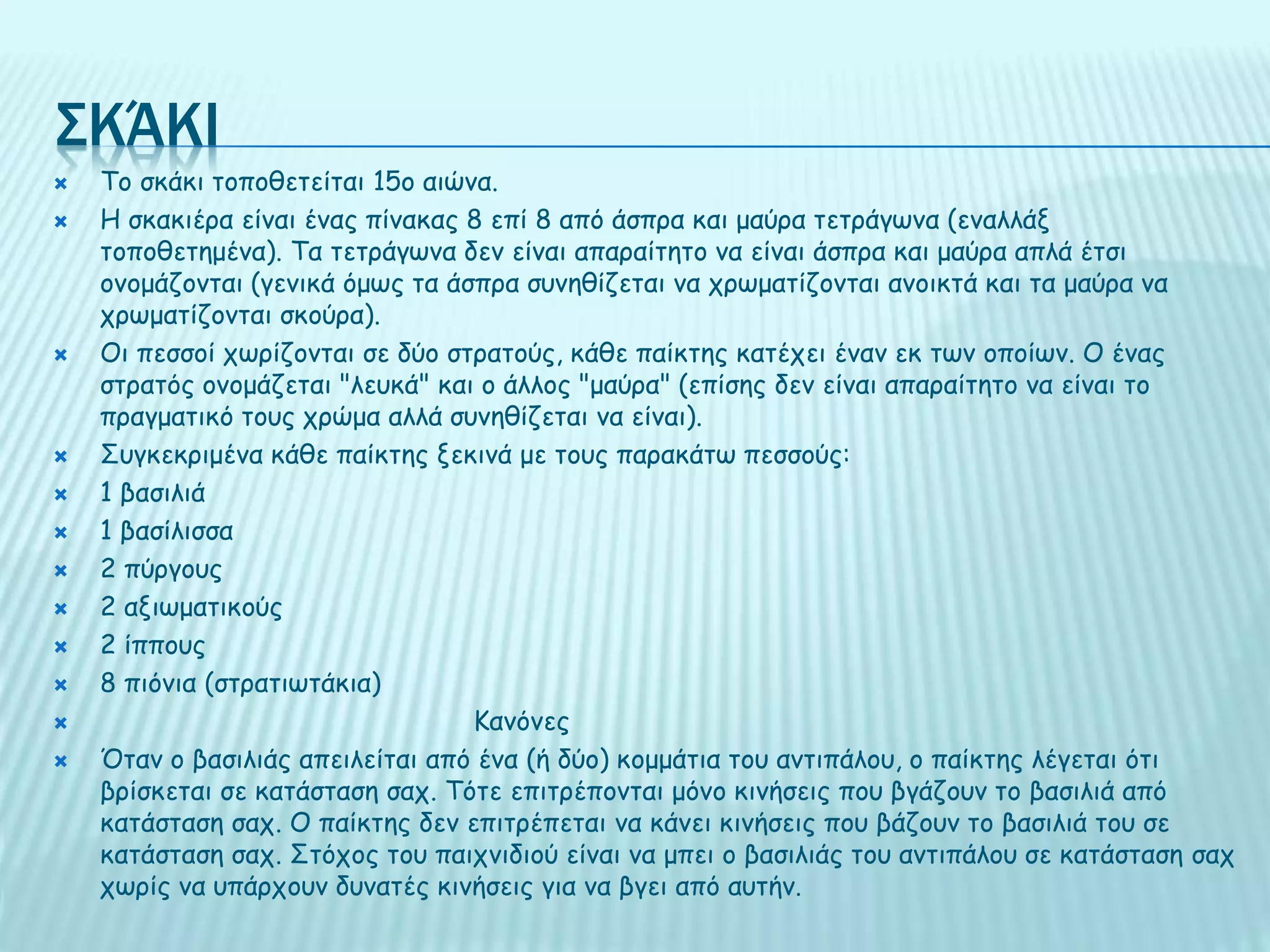 ΣΚΆΚΙ
 Το σκάκι τοποθετείται 15ο αιώνα.
 Η σκακιέρα είναι ένας πίνακας 8 επί 8 από άσπρα και μαύρα τετράγωνα (εναλλάξ
τοποθετημένα). Τα τετράγωνα δεν είναι απαραίτητο να είναι άσπρα και μαύρα απλά έτσι
ονομάζονται (γενικά όμως τα άσπρα συνηθίζεται να χρωματίζονται ανοικτά και τα μαύρα να
χρωματίζονται σκούρα).
 Οι πεσσοί χωρίζονται σε δύο στρατούς, κάθε παίκτης κατέχει έναν εκ των οποίων. Ο ένας
στρατός ονομάζεται "λευκά" και ο άλλος "μαύρα" (επίσης δεν είναι απαραίτητο να είναι το
πραγματικό τους χρώμα αλλά συνηθίζεται να είναι).
 Συγκεκριμένα κάθε παίκτης ξεκινά με τους παρακάτω πεσσούς:
 1 βασιλιά
 1 βασίλισσα
 2 πύργους
 2 αξιωματικούς
 2 ίππους
 8 πιόνια (στρατιωτάκια)
 Κανόνες
 Όταν ο βασιλιάς απειλείται από ένα (ή δύο) κομμάτια του αντιπάλου, ο παίκτης λέγεται ότι
βρίσκεται σε κατάσταση σαχ. Τότε επιτρέπονται μόνο κινήσεις που βγάζουν το βασιλιά από
κατάσταση σαχ. Ο παίκτης δεν επιτρέπεται να κάνει κινήσεις που βάζουν το βασιλιά του σε
κατάσταση σαχ. Στόχος του παιχνιδιού είναι να μπει ο βασιλιάς του αντιπάλου σε κατάσταση σαχ
χωρίς να υπάρχουν δυνατές κινήσεις για να βγει από αυτήν.
 