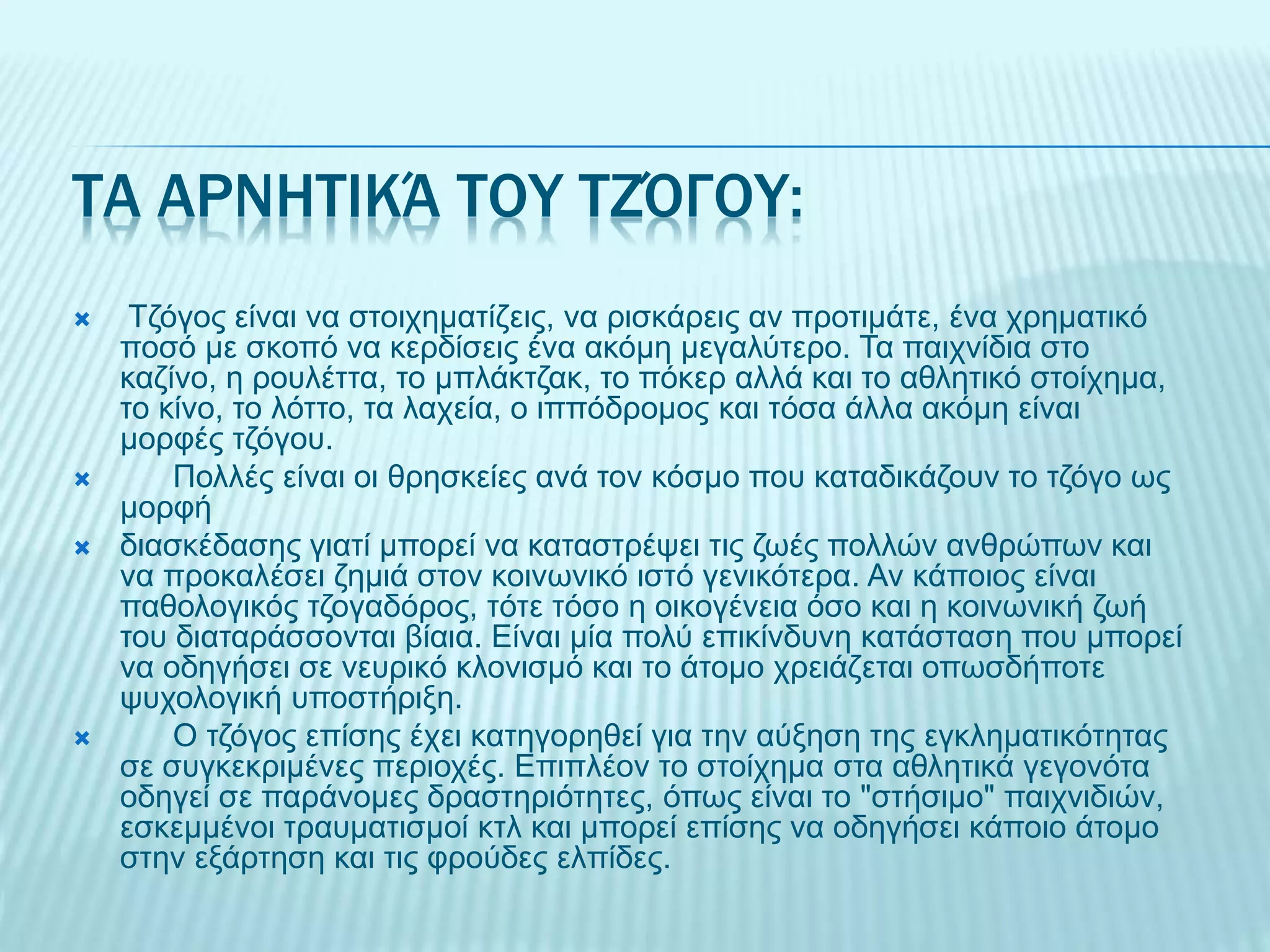 ΤΑ ΑΡΝΗΤΙΚΆ ΤΟΥ ΤΖΌΓΟΥ:
 Τζόγος είναι να στοιχηματίζεις, να ρισκάρεις αν προτιμάτε, ένα χρηματικό
ποσό με σκοπό να κερδίσεις ένα ακόμη μεγαλύτερο. Τα παιχνίδια στο
καζίνο, η ρουλέττα, το μπλάκτζακ, το πόκερ αλλά και το αθλητικό στοίχημα,
το κίνο, το λόττο, τα λαχεία, ο ιππόδρομος και τόσα άλλα ακόμη είναι
μορφές τζόγου.
 Πολλές είναι οι θρησκείες ανά τον κόσμο που καταδικάζουν το τζόγο ως
μορφή
 διασκέδασης γιατί μπορεί να καταστρέψει τις ζωές πολλών ανθρώπων και
να προκαλέσει ζημιά στον κοινωνικό ιστό γενικότερα. Αν κάποιος είναι
παθολογικός τζογαδόρος, τότε τόσο η οικογένεια όσο και η κοινωνική ζωή
του διαταράσσονται βίαια. Είναι μία πολύ επικίνδυνη κατάσταση που μπορεί
να οδηγήσει σε νευρικό κλονισμό και το άτομο χρειάζεται οπωσδήποτε
ψυχολογική υποστήριξη.
 Ο τζόγος επίσης έχει κατηγορηθεί για την αύξηση της εγκληματικότητας
σε συγκεκριμένες περιοχές. Επιπλέον το στοίχημα στα αθλητικά γεγονότα
οδηγεί σε παράνομες δραστηριότητες, όπως είναι το "στήσιμο" παιχνιδιών,
εσκεμμένοι τραυματισμοί κτλ και μπορεί επίσης να οδηγήσει κάποιο άτομο
στην εξάρτηση και τις φρούδες ελπίδες.
 