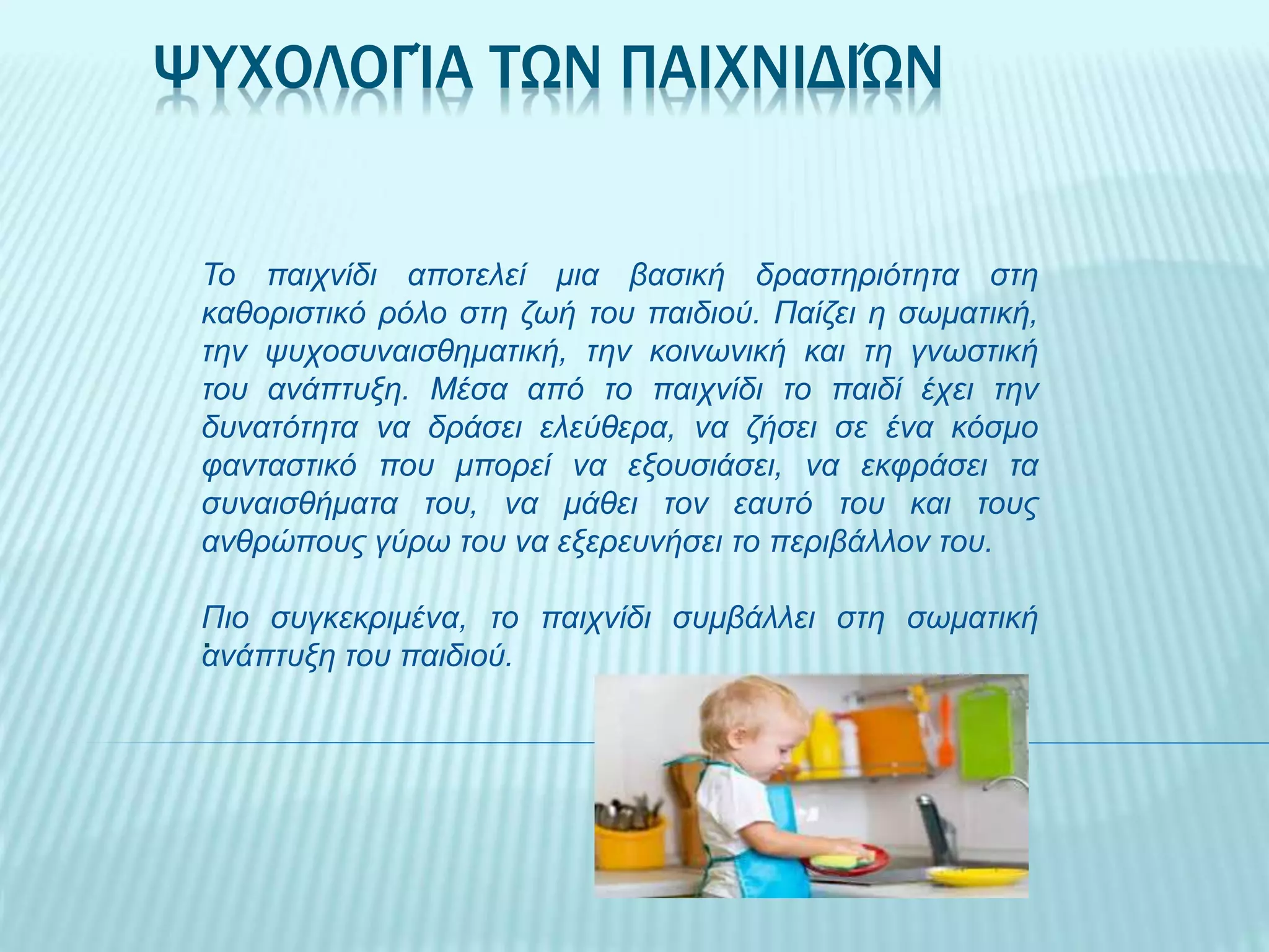 ΨΥΧΟΛΟΓΊΑ ΤΩΝ ΠΑΙΧΝΙΔΙΏΝ
.
Το παιχνίδι αποτελεί μια βασική δραστηριότητα στη
καθοριστικό ρόλο στη ζωή του παιδιού. Παίζει η σωματική,
την ψυχοσυναισθηματική, την κοινωνική και τη γνωστική
του ανάπτυξη. Μέσα από το παιχνίδι το παιδί έχει την
δυνατότητα να δράσει ελεύθερα, να ζήσει σε ένα κόσμο
φανταστικό που μπορεί να εξουσιάσει, να εκφράσει τα
συναισθήματα του, να μάθει τον εαυτό του και τους
ανθρώπους γύρω του να εξερευνήσει το περιβάλλον του.
Πιο συγκεκριμένα, το παιχνίδι συμβάλλει στη σωματική
ανάπτυξη του παιδιού.
 