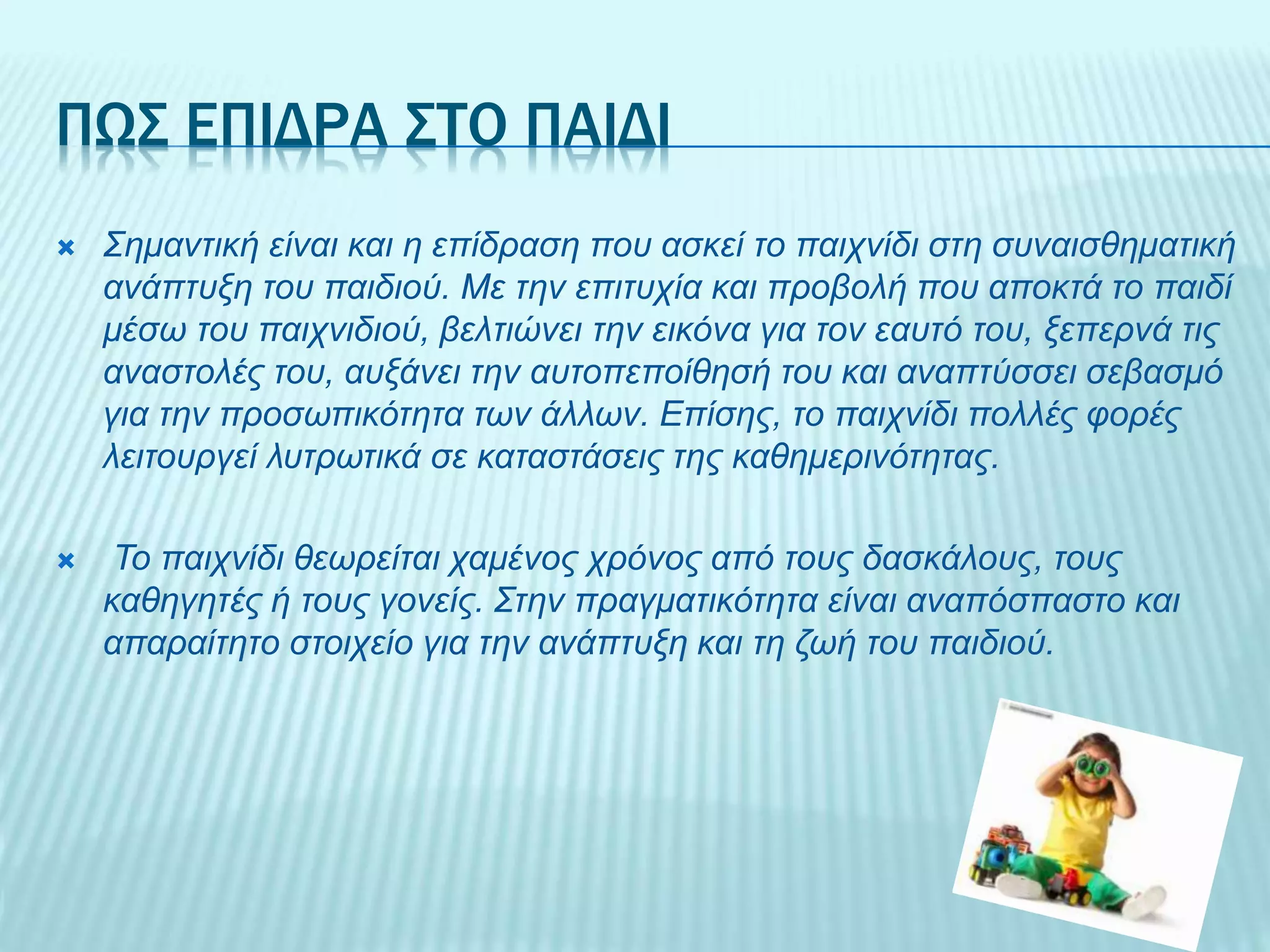 ΠΩΣ ΕΠΙΔΡΑ ΣΤΟ ΠΑΙΔΙ
 Σημαντική είναι και η επίδραση που ασκεί το παιχνίδι στη συναισθηματική
ανάπτυξη του παιδιού. Με την επιτυχία και προβολή που αποκτά το παιδί
μέσω του παιχνιδιού, βελτιώνει την εικόνα για τον εαυτό του, ξεπερνά τις
αναστολές του, αυξάνει την αυτοπεποίθησή του και αναπτύσσει σεβασμό
για την προσωπικότητα των άλλων. Επίσης, το παιχνίδι πολλές φορές
λειτουργεί λυτρωτικά σε καταστάσεις της καθημερινότητας.
 Το παιχνίδι θεωρείται χαμένος χρόνος από τους δασκάλους, τους
καθηγητές ή τους γονείς. Στην πραγματικότητα είναι αναπόσπαστο και
απαραίτητο στοιχείο για την ανάπτυξη και τη ζωή του παιδιού.
 