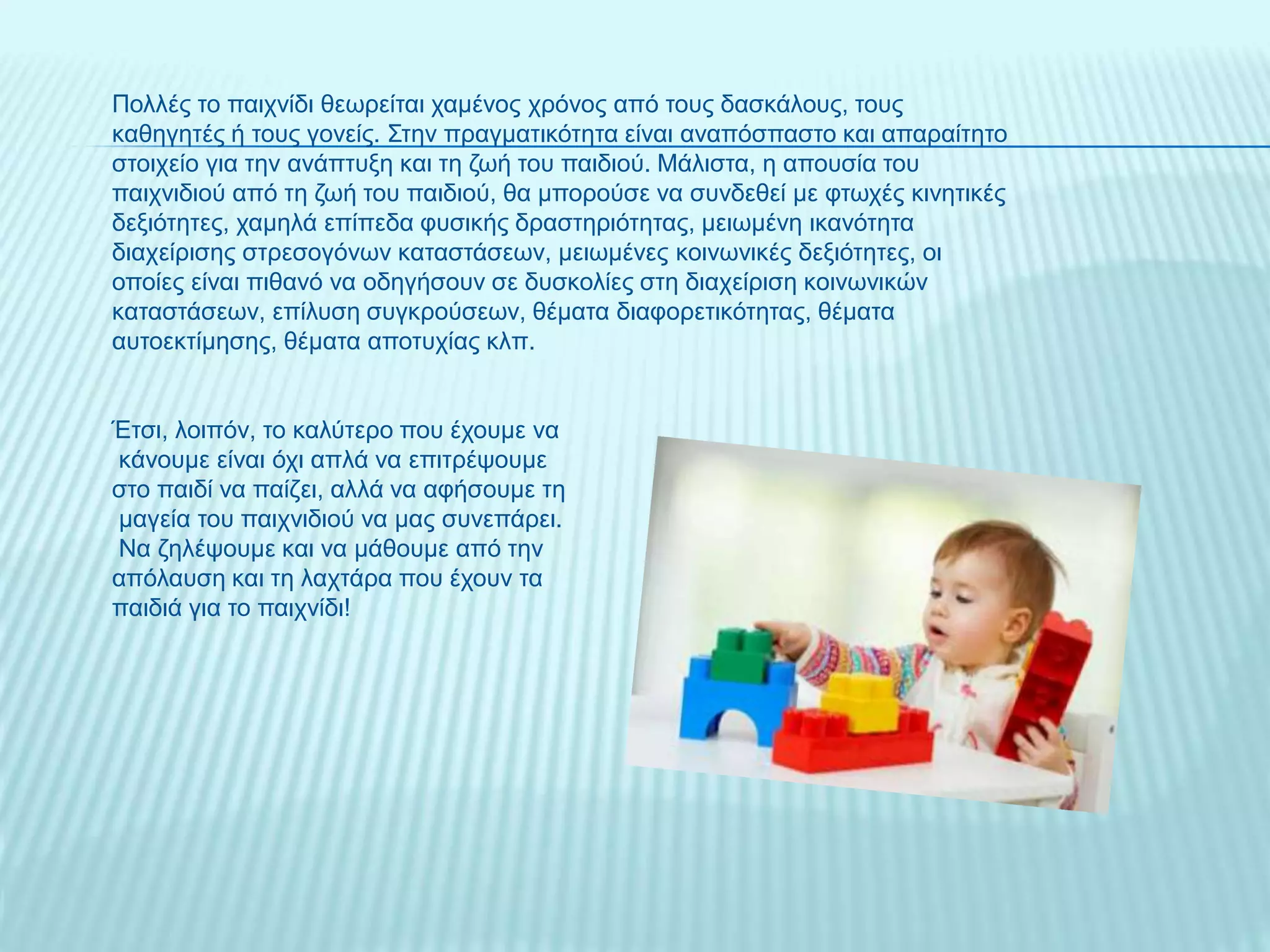 Πολλές το παιχνίδι θεωρείται χαμένος χρόνος από τους δασκάλους, τους
καθηγητές ή τους γονείς. Στην πραγματικότητα είναι αναπόσπαστο και απαραίτητο
στοιχείο για την ανάπτυξη και τη ζωή του παιδιού. Μάλιστα, η απουσία του
παιχνιδιού από τη ζωή του παιδιού, θα μπορούσε να συνδεθεί με φτωχές κινητικές
δεξιότητες, χαμηλά επίπεδα φυσικής δραστηριότητας, μειωμένη ικανότητα
διαχείρισης στρεσογόνων καταστάσεων, μειωμένες κοινωνικές δεξιότητες, οι
οποίες είναι πιθανό να οδηγήσουν σε δυσκολίες στη διαχείριση κοινωνικών
καταστάσεων, επίλυση συγκρούσεων, θέματα διαφορετικότητας, θέματα
αυτοεκτίμησης, θέματα αποτυχίας κλπ.
Έτσι, λοιπόν, το καλύτερο που έχουμε να
κάνουμε είναι όχι απλά να επιτρέψουμε
στο παιδί να παίζει, αλλά να αφήσουμε τη
μαγεία του παιχνιδιού να μας συνεπάρει.
Να ζηλέψουμε και να μάθουμε από την
απόλαυση και τη λαχτάρα που έχουν τα
παιδιά για το παιχνίδι!
 