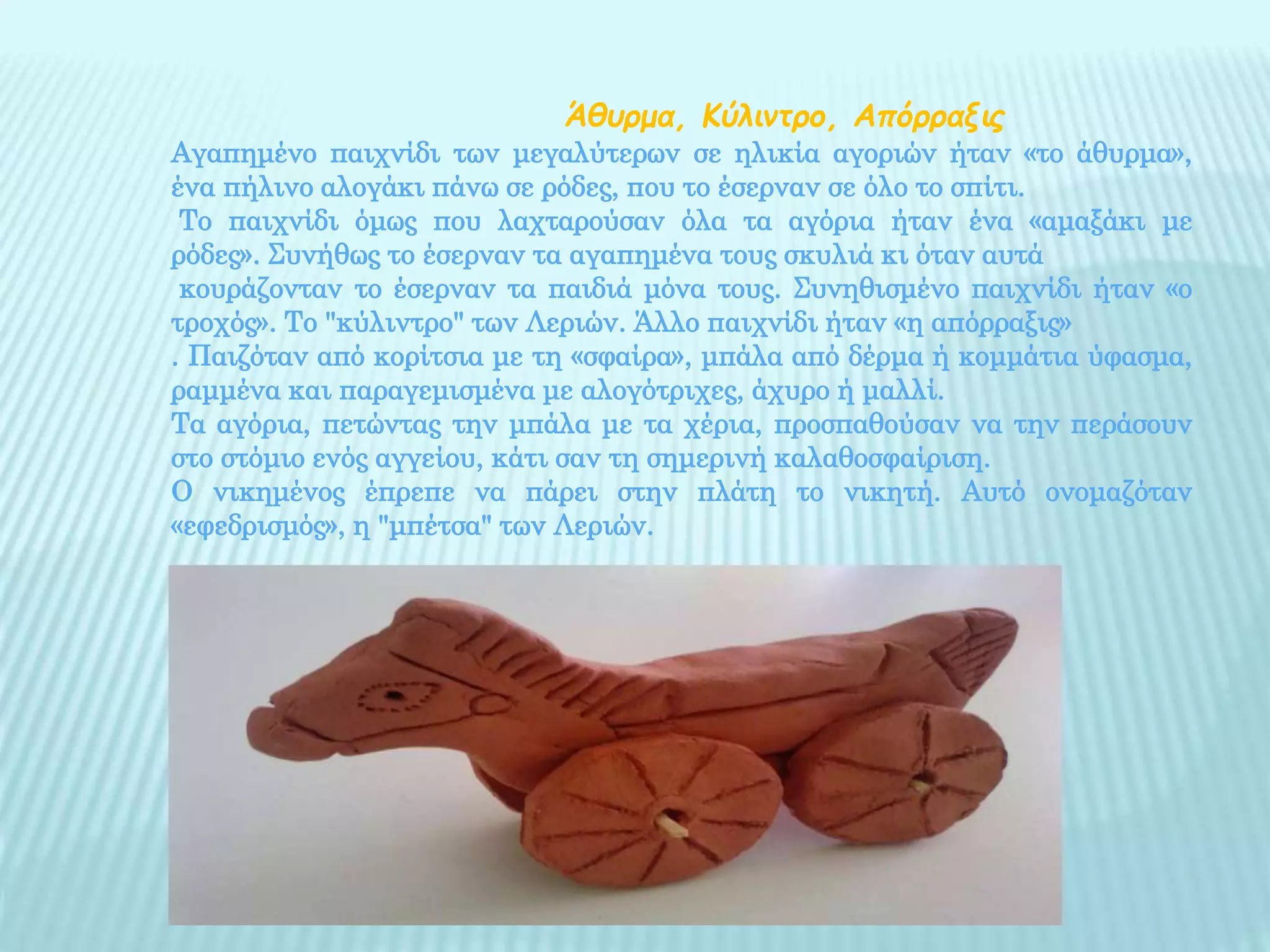 Άθυρμα, Κύλιντρο, Απόρραξις
Αγαπημένο παιχνίδι των μεγαλύτερων σε ηλικία αγοριών ήταν «το άθυρμα»,
ένα πήλινο αλογάκι πάνω σε ρόδες, που το έσερναν σε όλο το σπίτι.
Το παιχνίδι όμως που λαχταρούσαν όλα τα αγόρια ήταν ένα «αμαξάκι με
ρόδες». Συνήθως το έσερναν τα αγαπημένα τους σκυλιά κι όταν αυτά
κουράζονταν το έσερναν τα παιδιά μόνα τους. Συνηθισμένο παιχνίδι ήταν «ο
τροχός». Το "κύλιντρο" των Λεριών. Άλλο παιχνίδι ήταν «η απόρραξις»
. Παιζόταν από κορίτσια με τη «σφαίρα», μπάλα από δέρμα ή κομμάτια ύφασμα,
ραμμένα και παραγεμισμένα με αλογότριχες, άχυρο ή μαλλί.
Τα αγόρια, πετώντας την μπάλα με τα χέρια, προσπαθούσαν να την περάσουν
στο στόμιο ενός αγγείου, κάτι σαν τη σημερινή καλαθοσφαίριση.
Ο νικημένος έπρεπε να πάρει στην πλάτη το νικητή. Αυτό ονομαζόταν
«εφεδρισμός», η "μπέτσα" των Λεριών.
 