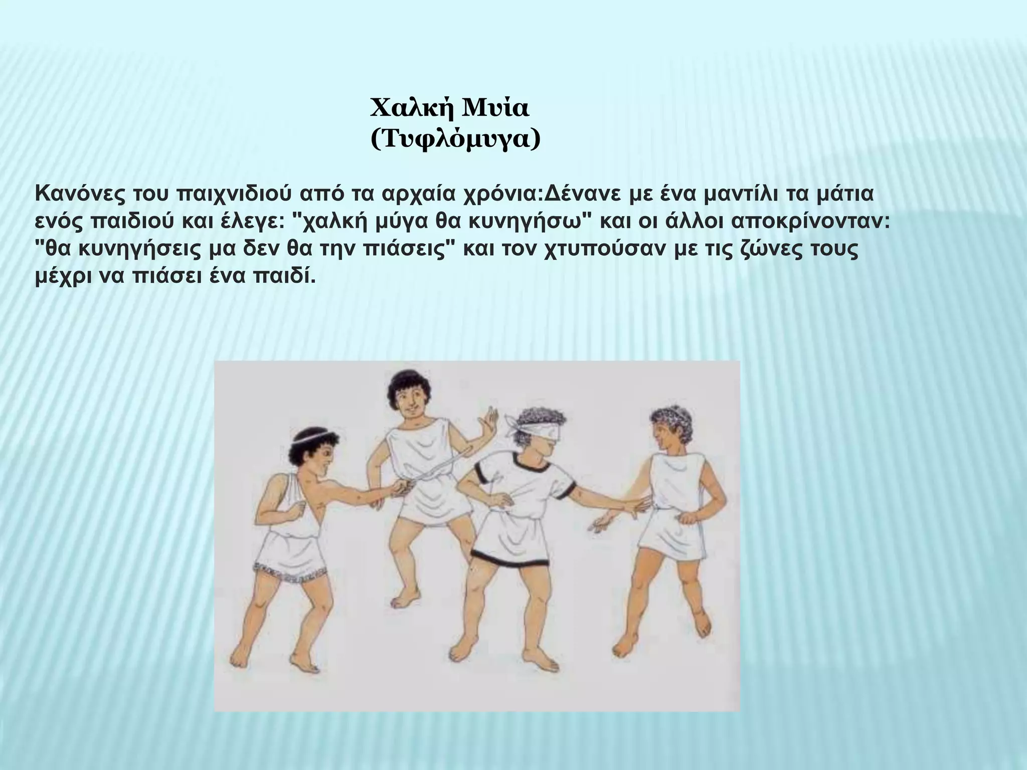 Κανόνες του παιχνιδιού από τα αρχαία χρόνια:Δένανε με ένα μαντίλι τα μάτια
ενός παιδιού και έλεγε: "χαλκή μύγα θα κυνηγήσω" και οι άλλοι αποκρίνονταν:
"θα κυνηγήσεις μα δεν θα την πιάσεις" και τον χτυπούσαν με τις ζώνες τους
μέχρι να πιάσει ένα παιδί.
Χαλκή Μυία
(Τυφλόμυγα)
 