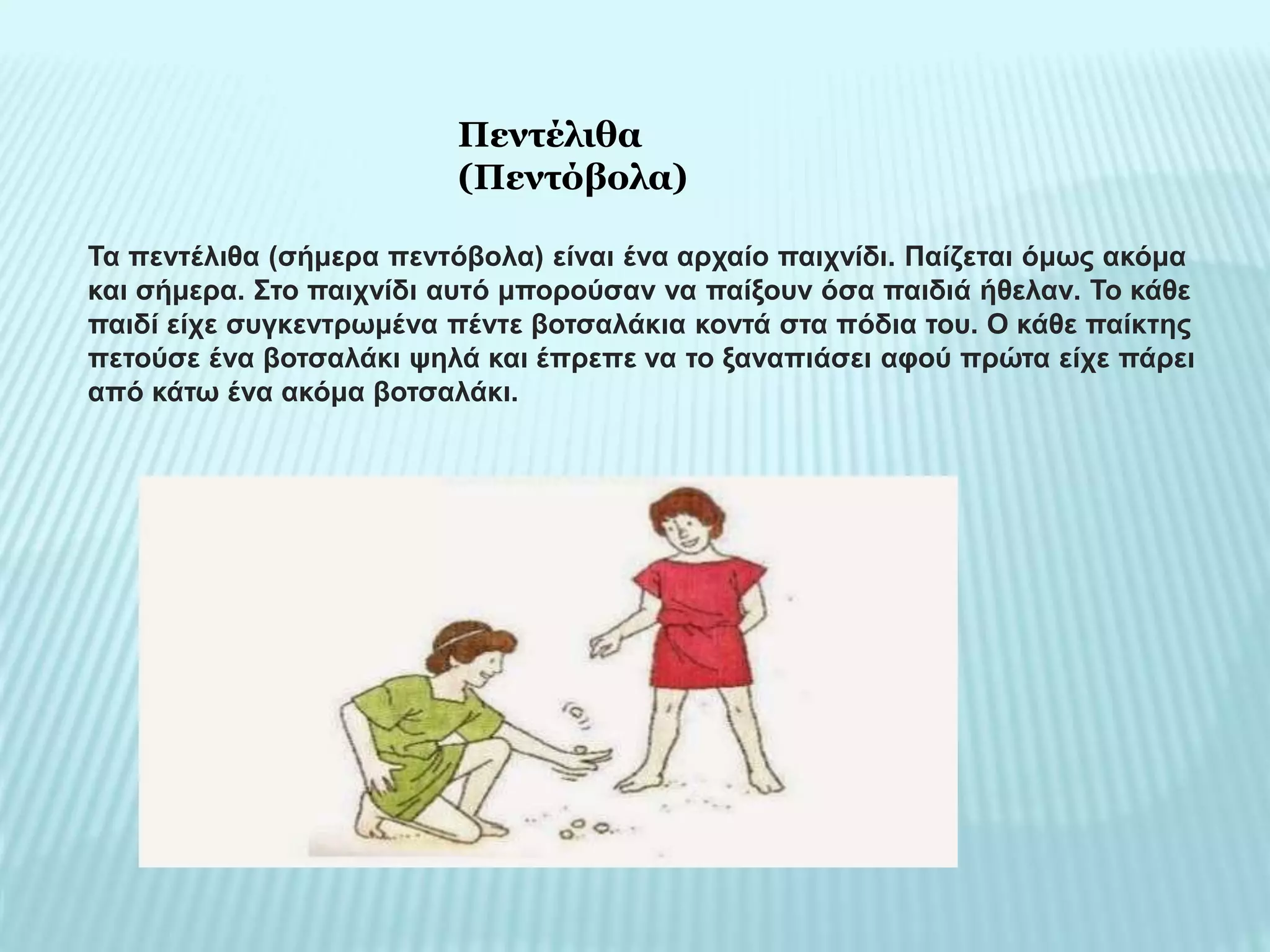 Τα πεντέλιθα (σήμερα πεντόβολα) είναι ένα αρχαίο παιχνίδι. Παίζεται όμως ακόμα
και σήμερα. Στο παιχνίδι αυτό μπορούσαν να παίξουν όσα παιδιά ήθελαν. Το κάθε
παιδί είχε συγκεντρωμένα πέντε βοτσαλάκια κοντά στα πόδια του. Ο κάθε παίκτης
πετούσε ένα βοτσαλάκι ψηλά και έπρεπε να το ξαναπιάσει αφού πρώτα είχε πάρει
από κάτω ένα ακόμα βοτσαλάκι.
Πεντέλιθα
(Πεντόβολα)
 