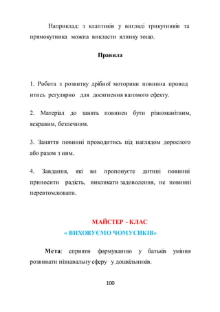 100
Наприклад: з клаптиків у вигляді трикутників та
прямокутника можна викласти ялинку тощо.
Правила
1. Робота з розвитку дрібної моторики повинна провод
итись регулярно для досягнення вагомого ефекту.
2. Матеріал до занять повинен бути різноманітним,
яскравим, безпечним.
3. Заняття повинні проводитись під наглядом дорослого
або разом з ним.
4. Завдання, які ви пропонуєте дитині повинні
приносити радість, викликати задоволення, не повинні
перевтомлювати.
МАЙСТЕР - КЛАС
« ВИХОВУЄМО ЧОМУСИКІВ»
Мета: сприяти формуванню у батьків уміння
розвивати пізнавальну сферу у дошкільників.
 