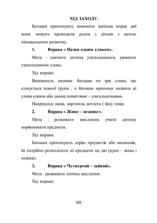 101
ХІД ЗАХОДУ.
Батькам пропонують виконати декілька вправ ,які
вони можуть проводити разом з дітьми з метою
пізнавального розвитку.
1. Вправа « Назви одним словом».
Мета : навчити дитину узагальнювати, уживати
узагальнюючи слова.
Хід вправи.
Вихователь називає батькам по три слова, що
стосується певної групи , а батькам пропонує назвати ці
слова одним або двома поняттями – узагальненнями.
Наприклад: каша, картопля, котлета ( їжа) тощо.
2. Вправа « Живе – неживе».
Мета : розвивати мислення; учити дитину
порівнювати предмети.
Хід вправи.
Батькам пропонують серію предметів або малюнків,
їм потрібно розподілити ці предмети на дві групи – живе і
неживе.
3. Вправа « Четвертий – зайвий».
Мета : розвивати логічне мислення.
Хід вправи.
 