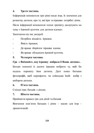 104
4. Третя частина.
Інформація вихователя про різні види ігор, їх значення для
розвитку дитини, про те, які ігри та іграшки потрібні дітям.
Після інформації вихователя члени тренінгу дискутують на
тему « Ігровий куточок для дитини вдома».
Запитання під час дискусії:
- Потрібна кількість іграшок;
- Якість іграшок;
- Де краще зберігати іграшки вдома;
- Як краще обладнати ігровий куточок.
5. Четверта частина.
Гра « Впізнайте, яку іграшку вибрала б Ваша дитина».
Батьки повинні із десяти іграшок вибрати ту, якій би
надала перевагу їхня дитина. Далі показ батькам
фотографій, щоб перевірити, чи співпадав їхній вибір з
вибором дитини.
6. П΄ята частина.
Спільні ігри батьків з дітьми.
7. Шоста частина.
Прийняття правил гри для дітей та батьків
Вивчення пам΄яток батькам і дітям – маски для ігор –
драматизацій.
 