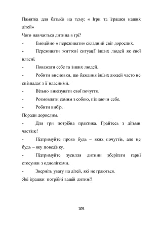 105
Памятка для батьків на тему: « Ігри та іграшки наших
дітей»
Чого навчається дитина в грі?
- Емоційно « переживати» складний світ дорослих.
- Переживати життєві ситуації інших людей як свої
власні.
- Поважати себе та інших людей.
- Робити висновки, що бажання інших людей часто не
співпадає з її власними.
- Вільно виказувати свої почуття.
- Розмовляти самим з собою, пізнаючи себе.
- Робити вибір.
Поради дорослим.
- Для гри потрібна практика. Грайтесь з дітьми
частіше!
- Підтримуйте прояв будь – яких почуттів, але не
будь – яку поведінку.
- Підтримуйте зусилля дитини зберігати гарні
стосунки з однолітками.
- Зверніть увагу на дітей, які не граються.
Які іграшки потрібні вашій дитині?
 