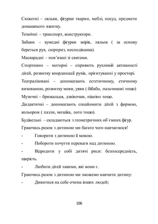 106
Сюжетні – ляльки, фігурки тварин, меблі, посуд, предмети
домашнього вжитку.
Технічні – транспорт, конструктори.
Забави – кумедні фігурки звірів, ляльок ( за основу
береться рух, сюрприз, несподіванка).
Маскарадні – пов’язані зі святами.
Спортивно – моторні – сприяють рухливій активності
дітей, розвитку координації рухів, орієнтуванні у просторі.
Театралізовані – допомагають естетичному, етичному
вихованню, розвитку мови, уяви ( бібабо, пальчикові тощо)
Музичні – брязкальця, дзвіночки, піаніно тощо.
Дидактичні – допомагають ознайомити дітей з формою,
кольором ( пазли, мозаїка, лото тощо).
Будівельні – складаються з геометричних об΄ємних фігур.
Граючись разом з дитиною ми багато чого навчаємося!
- Говорити з дитиною її мовою.
- Побороти почуття переваги над дитиною.
- Відродити у собі дитячі риси: безпосередність,
щирість.
- Любити дітей такими, які вони є.
Граючись разом з дитиною ми зможемо навчити дитину:
- Дивитися на себе очима інших людей;
 