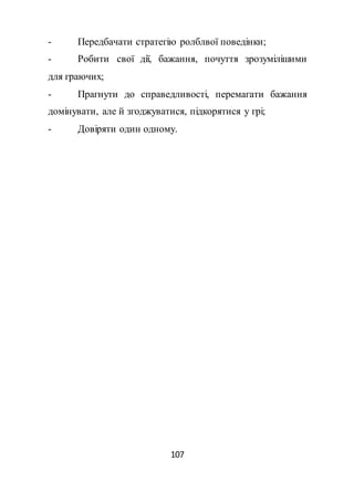 107
- Передбачати стратегію ролблвої поведінки;
- Робити свої дії, бажання, почуття зрозумілішими
для граючих;
- Прагнути до справедливості, перемагати бажання
домінувати, але й згоджуватися, підкорятися у грі;
- Довіряти один одному.
 